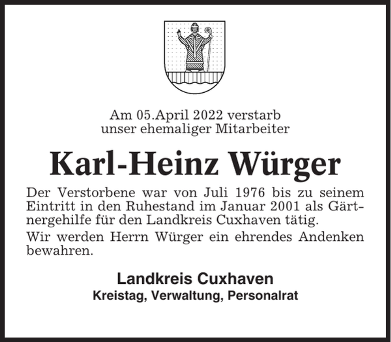 <p>Am 05.April 2022 verstarb<br />unser ehemaliger Mitarbeiter</p><p>Karl-Heinz Würger<br />Der Verstorbene war von Juli 1976 bis zu seinem<br />Eintritt in den Ruhestand im Januar 2001 als Gärtnergehilfe für den Landkreis Cuxhaven tätig.<br />Wir werden Herrn Würger ein ehrendes Andenken<br />bewahren.</p><p>Landkreis Cuxhaven<br />Kreistag, Verwaltung, Personalrat</p>