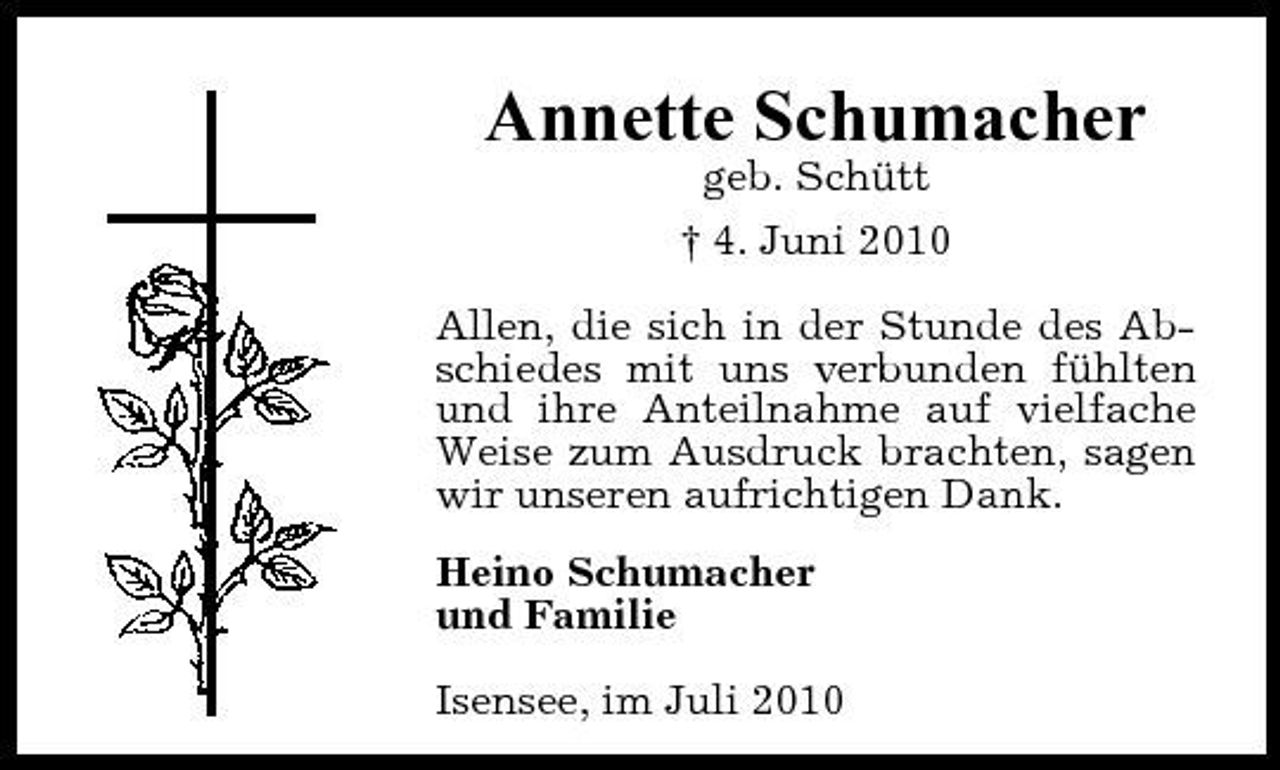 <p>Annette Schumacher<br />geb. Schütt † 4. Juni 2010 Allen, die sich in der Stunde des Abschiedes mit uns verbunden fühlten und ihre Anteilnahme auf vielfache Weise zum Ausdruck brachten, sagen wir unseren aufrichtigen Dank. Heino Schumacher und Familie Isensee, im Juli 2010</p>