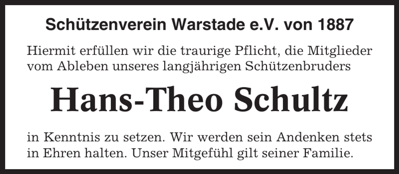 <p>Schützenverein Warstade e.V. von 1887<br />Hiermit erfüllen wir die traurige Pflicht, die Mitglieder<br />vom Ableben unseres langjährigen Schützenbruders</p><p>Hans-Theo Schultz<br />in Kenntnis zu setzen. Wir werden sein Andenken stets<br />in Ehren halten. Unser Mitgefühl gilt seiner Familie.</p>