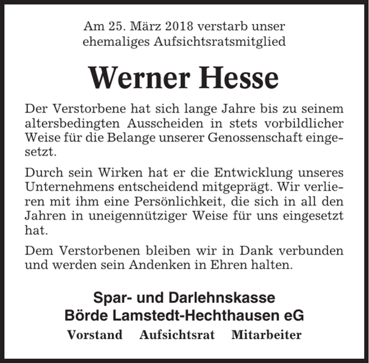 <p>Am 25. März 2018 verstarb unser<br />ehemaliges Aufsichtsratsmitglied</p><p>Werner Hesse<br />Der Verstorbene hat sich lange Jahre bis zu seinem<br />altersbedingten Ausscheiden in stets vorbildlicher<br />Weise für die Belange unserer Genossenschaft eingesetzt.<br />Durch sein Wirken hat er die Entwicklung unseres<br />Unternehmens entscheidend mitgeprägt. Wir verlieren mit ihm eine Persönlichkeit, die sich in all den<br />Jahren in uneigennütziger Weise für uns eingesetzt<br />hat.<br />Dem Verstorbenen bleiben wir in Dank verbunden<br />und werden sein Andenken in Ehren halten.</p><p>Spar- und Darlehnskasse<br />Börde Lamstedt-Hechthausen eG<br />Vorstand</p><p>Aufsichtsrat</p><p>Mitarbeiter</p>