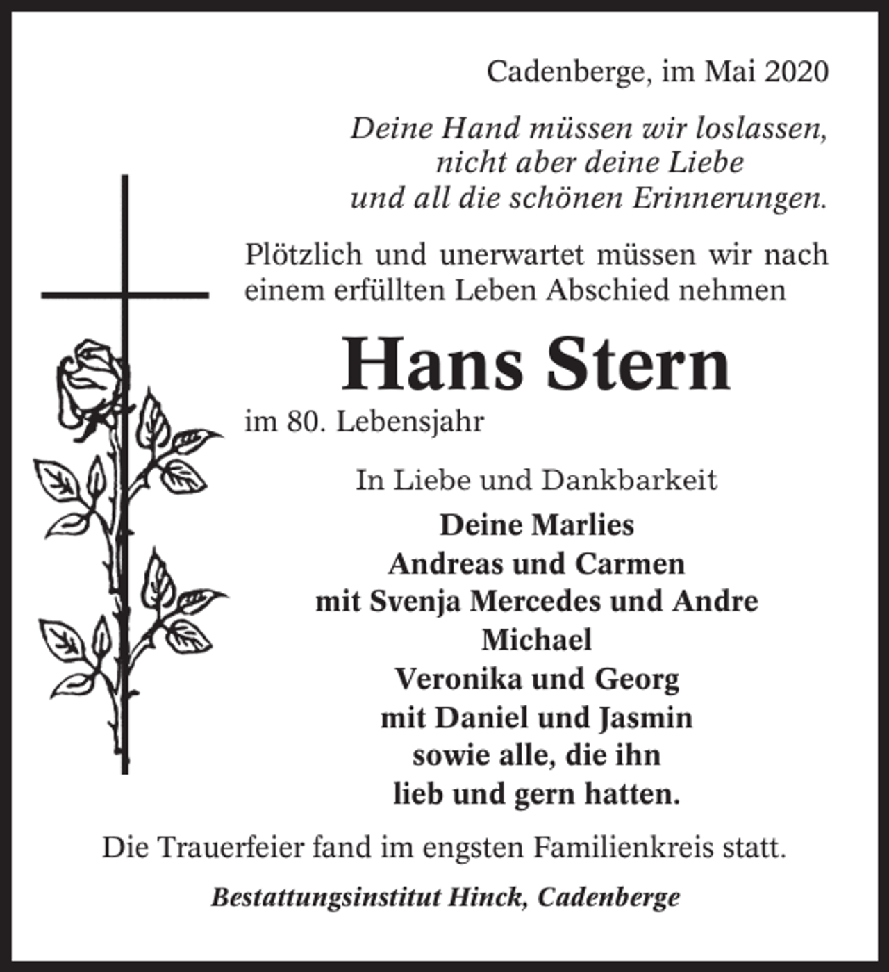 <p>Cadenberge, im Mai 2020<br />Deine Hand müssen wir loslassen,<br />nicht aber deine Liebe<br />und all die schönen Erinnerungen.<br />Plötzlich und unerwartet müssen wir nach<br />einem erfüllten Leben Abschied nehmen</p><p>Hans Stern<br />im 80. Lebensjahr<br />In Liebe und Dankbarkeit<br />Deine Marlies<br />Andreas und Carmen<br />mit Svenja Mercedes und Andre<br />Michael<br />Veronika und Georg<br />mit Daniel und Jasmin<br />sowie alle, die ihn<br />lieb und gern hatten.<br />Die Trauerfeier fand im engsten Familienkreis statt.<br />Bestattungsinstitut Hinck, Cadenberge</p>
