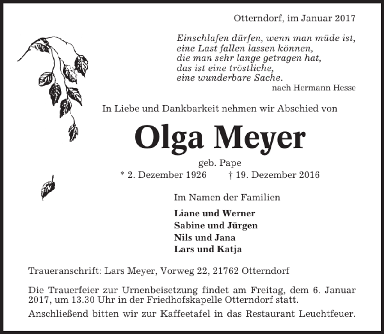 <p>Otterndorf, im Januar 2017<br />Einschlafen dürfen, wenn man müde ist,<br />eine Last fallen lassen können,<br />die man sehr lange getragen hat,<br />das ist eine tröstliche,<br />eine wunderbare Sache.<br />nach Hermann Hesse</p><p>In Liebe und Dankbarkeit nehmen wir Abschied von</p><p>Olga Meyer<br />geb. Pape<br />* 2. Dezember 1926<br />† 19. Dezember 2016<br />Im Namen der Familien<br />Liane und Werner<br />Sabine und Jürgen<br />Nils und Jana<br />Lars und Katja<br />Traueranschrift: Lars Meyer, Vorweg 22, 21762 Otterndorf<br />Die Trauerfeier zur Urnenbeisetzung findet am Freitag, dem 6. Januar<br />2017, um 13.30 Uhr in der Friedhofskapelle Otterndorf statt.<br />Anschließend bitten wir zur Kaffeetafel in das Restaurant Leuchtfeuer.</p>