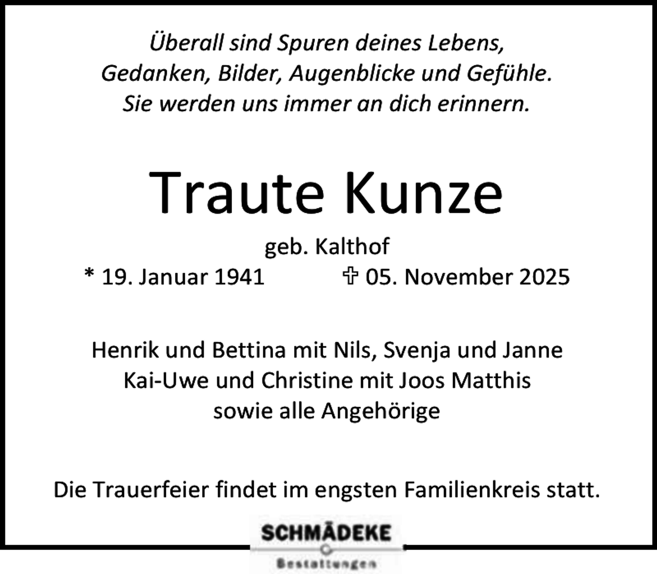 <p>Überall sind Spuren deines Lebens,<br />Gedanken, Bilder, Augenblicke und Gefühle.<br />Sie werden uns immer an dich erinnern.</p><p>Traute Kunze</p><p>geb. Kalthof<br />* 19. Januar 1941<br /> 05. November 2025<br />Henrik und Bettina mit Nils, Svenja und Janne<br />Kai-Uwe und Christine mit Joos Matthis<br />sowie alle Angehörige<br />Die Trauerfeier findet im engsten Familienkreis statt.</p>