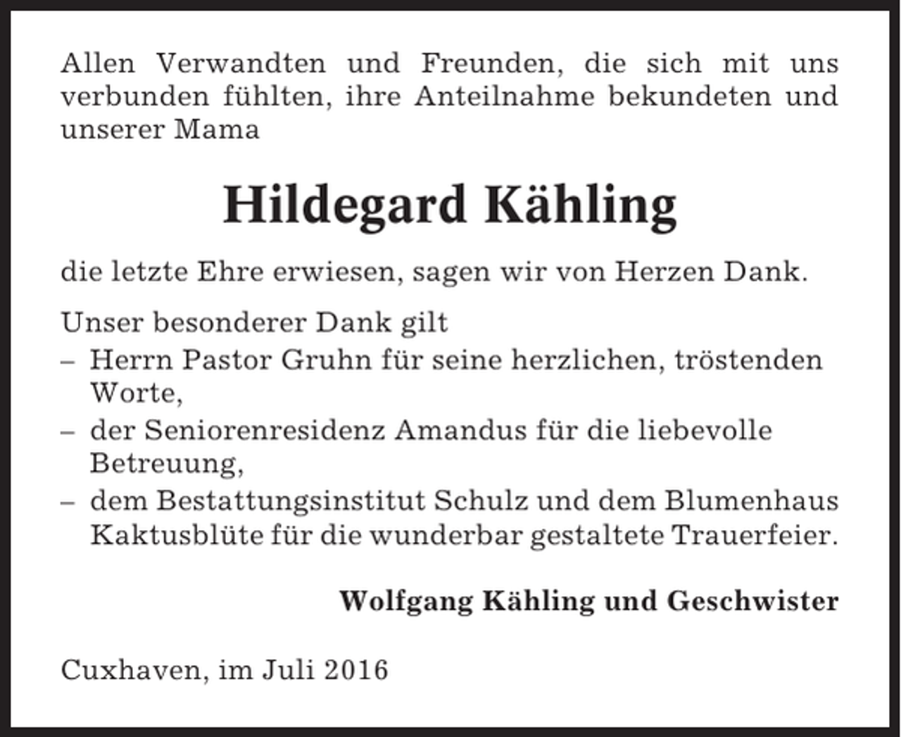 <p>Allen Verwandten und Freunden, die sich mit uns<br />verbunden fühlten, ihre Anteilnahme bekundeten und<br />unserer Mama</p><p>Hildegard Kähling<br />die letzte Ehre erwiesen, sagen wir von Herzen Dank.<br />Unser besonderer Dank gilt<br />– Herrn Pastor Gruhn für seine herzlichen, tröstenden<br />Worte,<br />– der Seniorenresidenz Amandus für die liebevolle<br />Betreuung,<br />– dem Bestattungsinstitut Schulz und dem Blumenhaus<br />Kaktusblüte für die wunderbar gestaltete Trauerfeier.<br />Wolfgang Kähling und Geschwister<br />Cuxhaven, im Juli 2016</p>