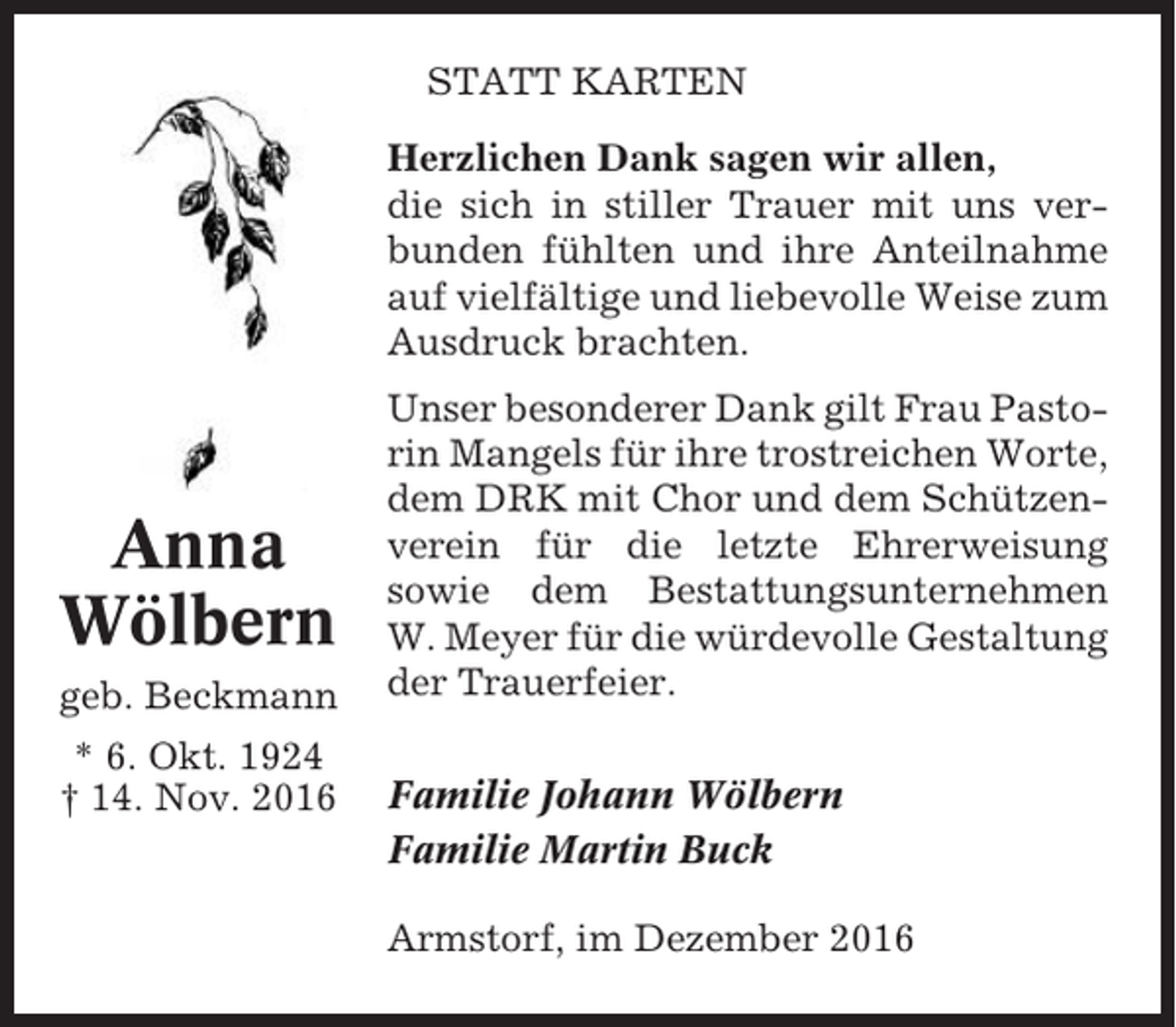 <p>STATT KARTEN<br />Herzlichen Dank sagen wir allen,<br />die sich in stiller Trauer mit uns verbunden fühlten und ihre Anteilnahme<br />auf vielfältige und liebevolle Weise zum<br />Ausdruck brachten.</p><p>Anna<br />Wölbern<br />geb. Beckmann<br />* 6. Okt. 1924<br />† 14. Nov. 2016</p><p>Unser besonderer Dank gilt Frau Pastorin Mangels für ihre trostreichen Worte,<br />dem DRK mit Chor und dem Schützenverein für die letzte Ehrerweisung<br />sowie dem Bestattungsunternehmen<br />W. Meyer für die würdevolle Gestaltung<br />der Trauerfeier.<br />Familie Johann Wölbern<br />Familie Martin Buck<br />Armstorf, im Dezember 2016</p>