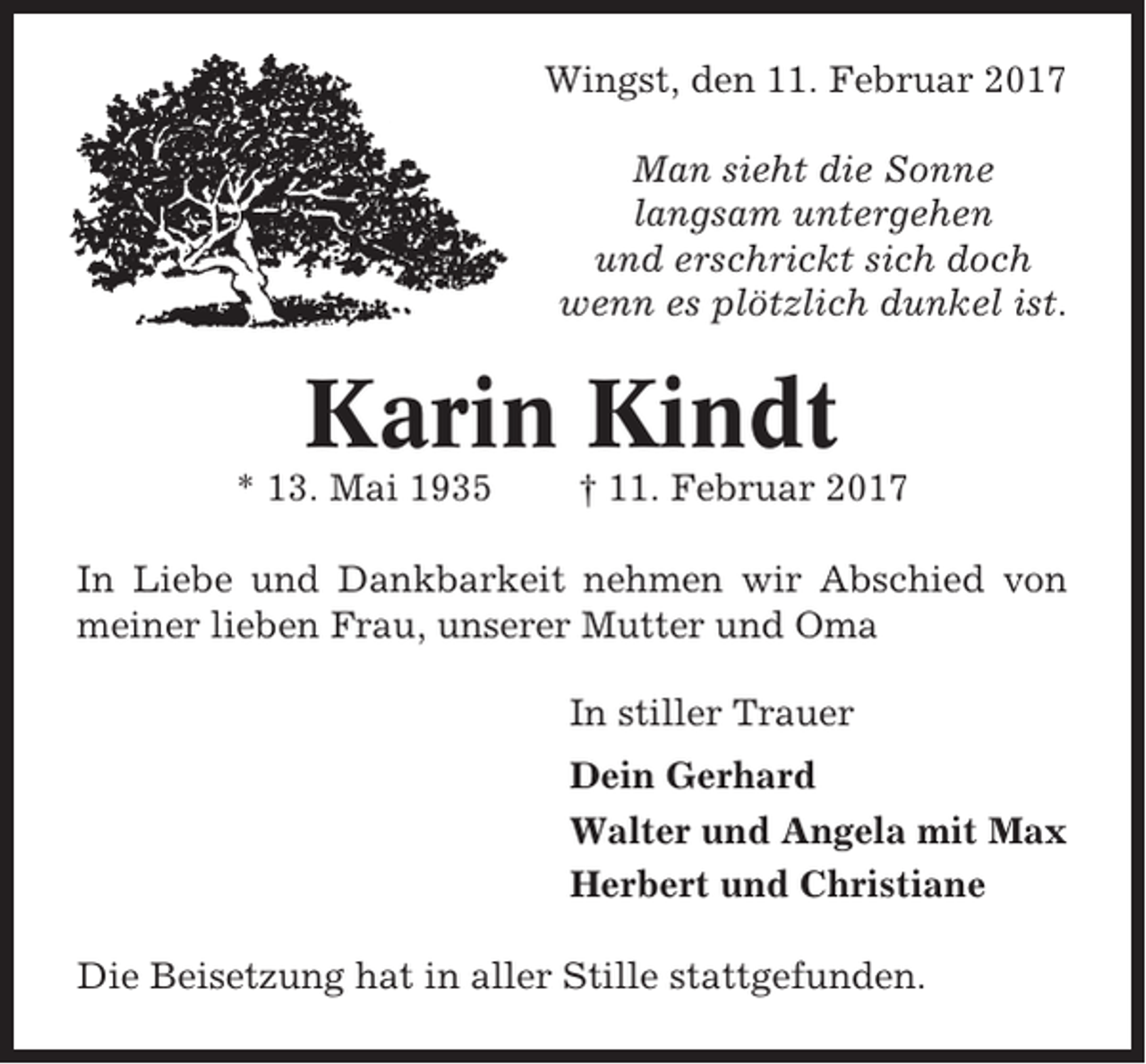 <p>Wingst, den 11. Februar 2017<br />Man sieht die Sonne<br />langsam untergehen<br />und erschrickt sich doch<br />wenn es plötzlich dunkel ist.</p><p>Karin Kindt<br />* 13. Mai 1935</p><p>† 11. Februar 2017</p><p>In Liebe und Dankbarkeit nehmen wir Abschied von<br />meiner lieben Frau, unserer Mutter und Oma<br />In stiller Trauer<br />Dein Gerhard<br />Walter und Angela mit Max<br />Herbert und Christiane<br />Die Beisetzung hat in aller Stille stattgefunden.</p>