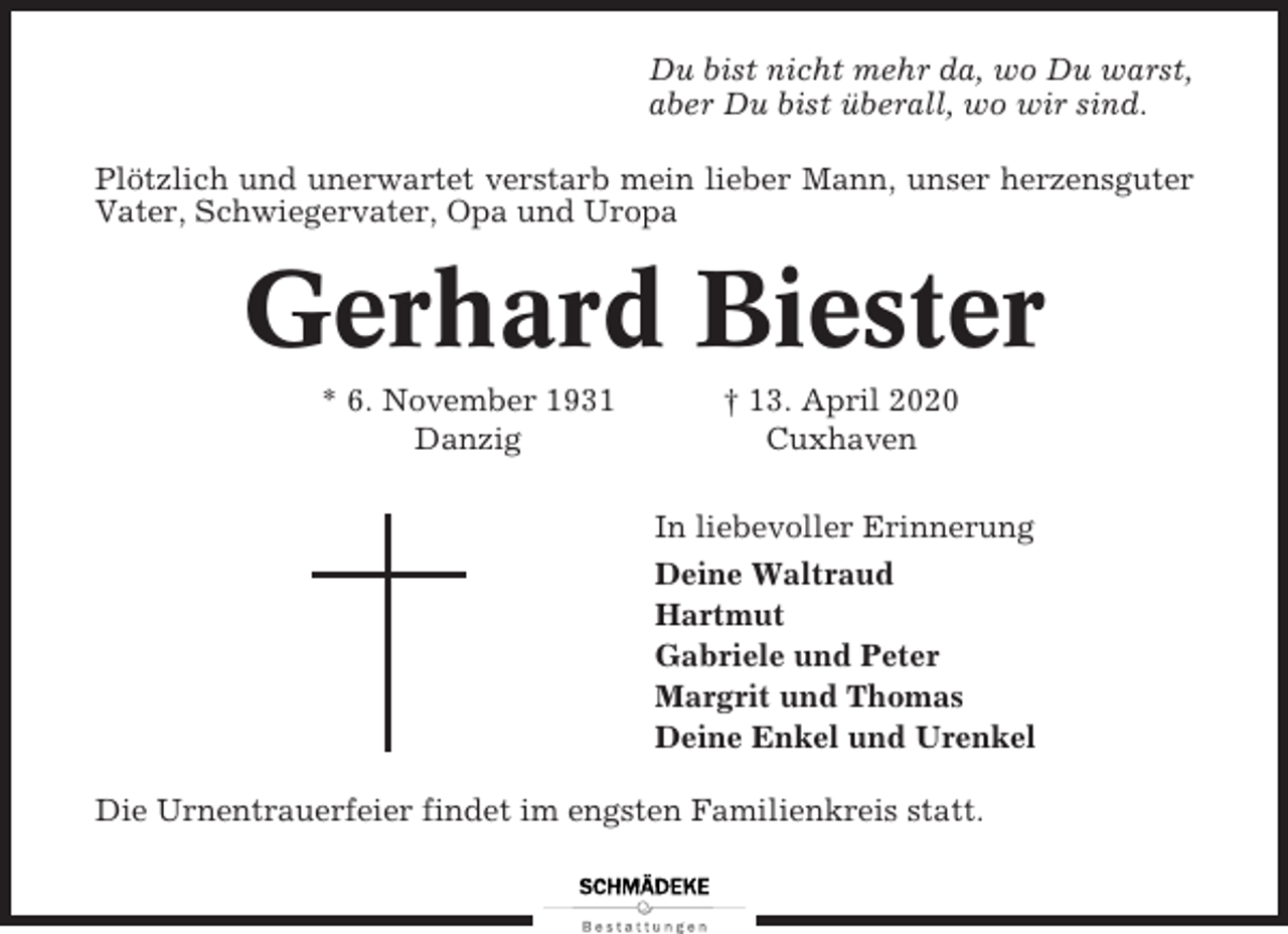 <p>Du bist nicht mehr da, wo Du warst,<br />aber Du bist überall, wo wir sind.<br />Plötzlich und unerwartet verstarb mein lieber Mann, unser herzensguter<br />Vater, Schwiegervater, Opa und Uropa</p><p>Gerhard Biester<br />* 6. November 1931<br />Danzig</p><p>† 13. April 2020<br />Cuxhaven<br />In liebevoller Erinnerung<br />Deine Waltraud<br />Hartmut<br />Gabriele und Peter<br />Margrit und Thomas<br />Deine Enkel und Urenkel</p><p>Die Urnentrauerfeier findet im engsten Familienkreis statt.</p>