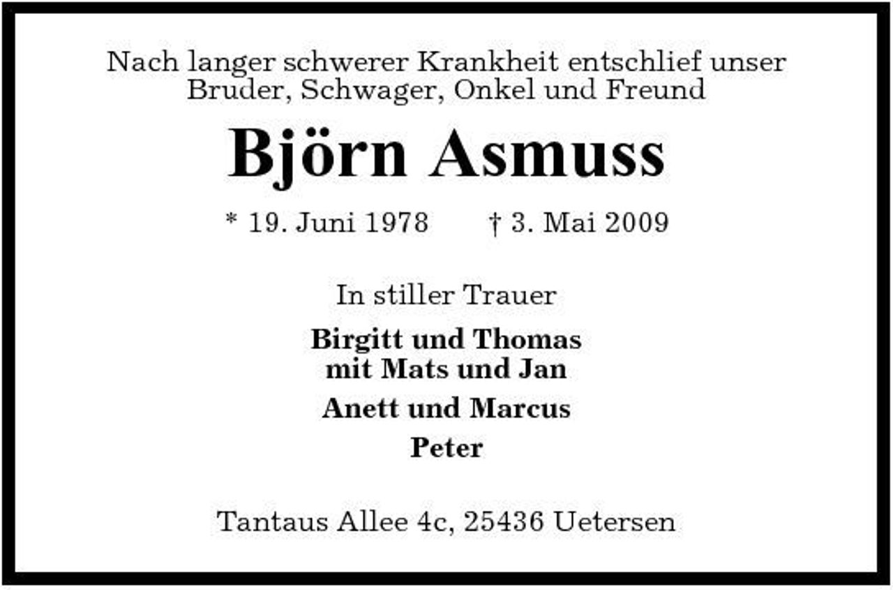 <p>Nach langer schwerer Krankheit entschlief unser Bruder, Schwager, Onkel und Freund</p><p>Björn Asmuss<br />* 19. Juni 1978 † 3. Mai 2009 In stiller Trauer Birgitt und Thomas mit Mats und Jan Anett und Marcus Peter Tantaus Allee 4c, 25436 Uetersen</p>