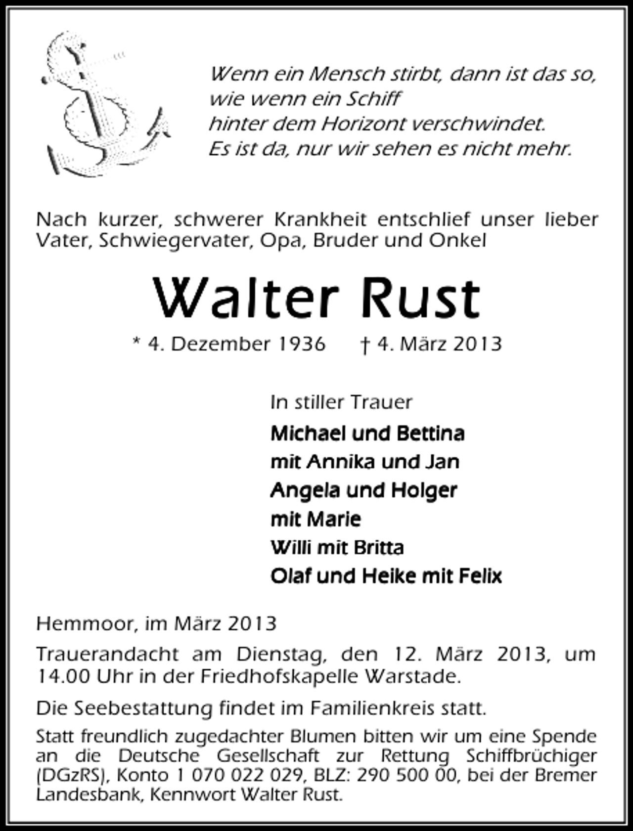<p>Wenn ein Mensch stirbt, dann ist das so,<br />wie wenn ein Schiff<br />hinter dem Horizont verschwindet.<br />Es ist da, nur wir sehen es nicht mehr.<br />Nach kurzer, schwerer Krankheit entschlief unser lieber<br />Vater, Schwiegervater, Opa, Bruder und Onkel</p><p>Walter Rust</p><p>* 4. Dezember 1936</p><p>† 4. März 2013</p><p>In stiller Trauer<br />Michael und Bettina<br />mit Annika und Jan<br />Angela und Holger<br />mit Marie<br />Willi mit Britta<br />Olaf und Heike mit Felix<br />Hemmoor, im März 2013<br />Trauerandacht am Dienstag, den 12. März 2013, um<br />14.00 Uhr in der Friedhofskapelle Warstade.<br />Die Seebestattung findet im Familienkreis statt.<br />Statt freundlich zugedachter Blumen bitten wir um eine Spende<br />an die Deutsche Gesellschaft zur Rettung Schiffbrüchiger<br />(DGzRS), Konto 1 0722 029, BLZ: 290 5, bei der Bremer<br />Landesbank, Kennwort Walter Rust.</p>
