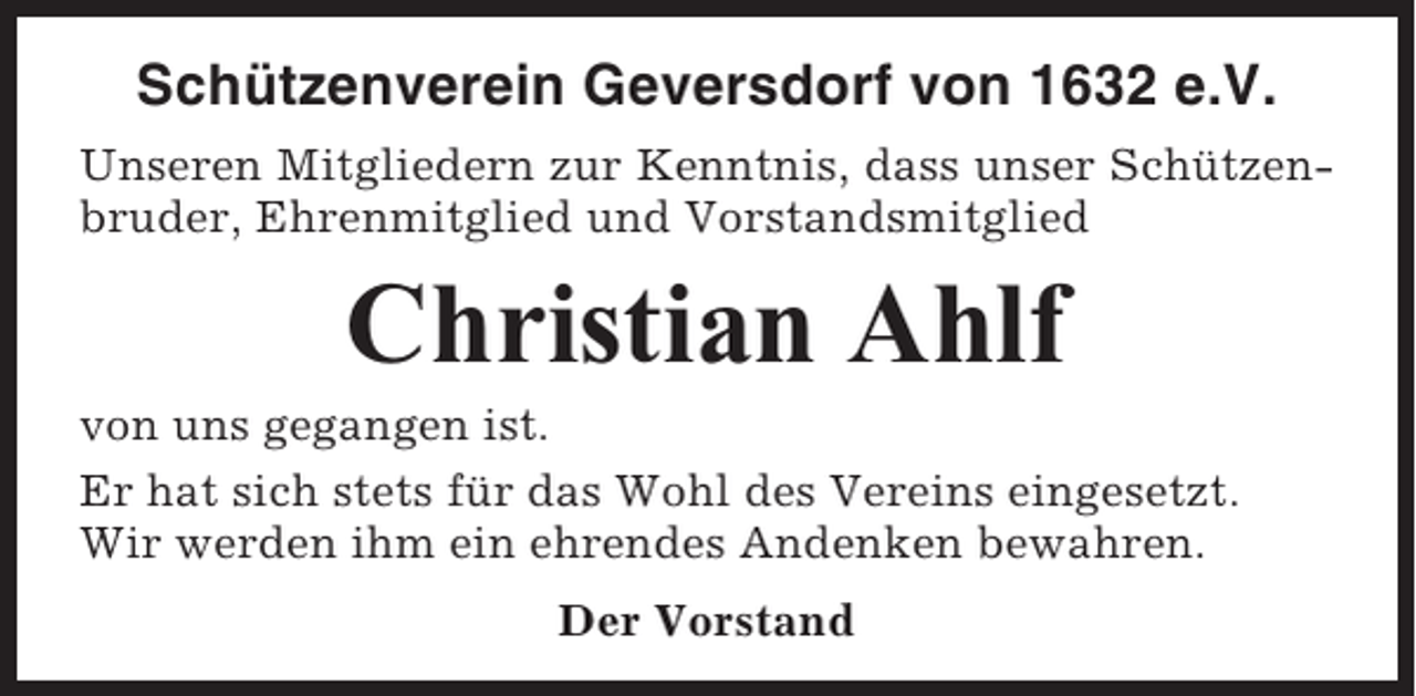 <p>Schützenverein Geversdorf von 1632 e.V.<br />Unseren Mitgliedern zur Kenntnis, dass unser Schützenbruder, Ehrenmitglied und Vorstandsmitglied</p><p>Christian Ahlf<br />von uns gegangen ist.<br />Er hat sich stets für das Wohl des Vereins eingesetzt.<br />Wir werden ihm ein ehrendes Andenken bewahren.<br />Der Vorstand</p>