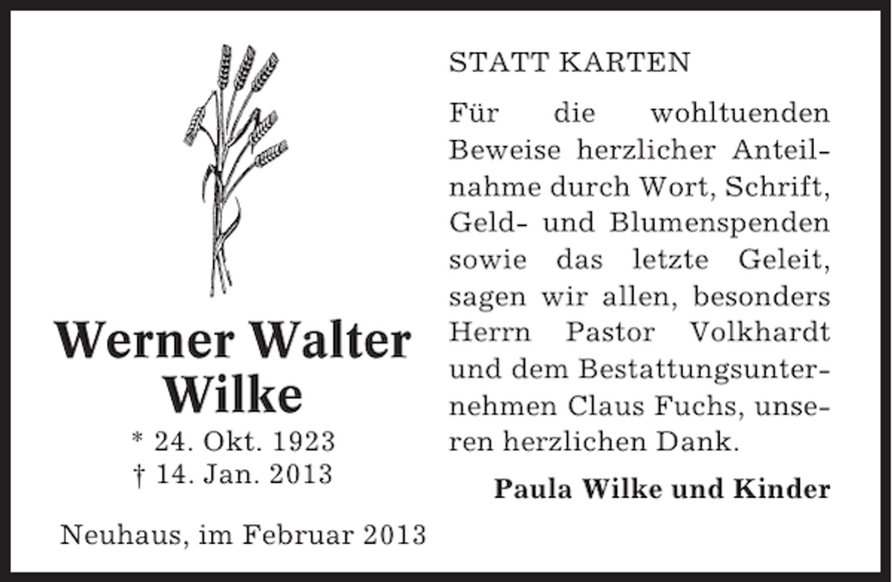 <p>STATT KARTEN</p><p>Werner Walter<br />Wilke<br />* 24. Okt. 1923<br />† 14. Jan. 2013<br />Neuhaus, im Februar 2013</p><p>Für<br />die<br />wohltuenden<br />Beweise herzlicher Anteilnahme durch Wort, Schrift,<br />Geld- und Blumenspenden<br />sowie das letzte Geleit,<br />sagen wir allen, besonders<br />Herrn Pastor Volkhardt<br />und dem Bestattungsunternehmen Claus Fuchs, unseren herzlichen Dank.<br />Paula Wilke und Kinder</p>