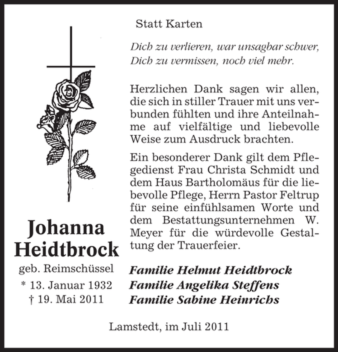<p>Statt Karten<br />Dich zu verlieren, war unsagbar schwer,<br />Dich zu vermissen, noch viel mehr.<br />Herzlichen Dank sagen wir allen,<br />die sich in stiller Trauer mit uns verbunden fühlten und ihre Anteilnahme auf vielfältige und liebevolle<br />Weise zum Ausdruck brachten.</p><p>Johanna<br />Heidtbrock<br />geb. Reimschüssel<br />* 13. Januar 1932<br />† 19. Mai 2011</p><p>Ein besonderer Dank gilt dem Pflegedienst Frau Christa Schmidt und<br />dem Haus Bartholomäus für die liebevolle Pflege, Herrn Pastor Feltrup<br />für seine einfühlsamen Worte und<br />dem Bestattungsunternehmen W.<br />Meyer für die würdevolle Gestaltung der Trauerfeier.</p><p>Familie Helmut Heidtbrock<br />Familie Angelika Steffens<br />Familie Sabine Heinrichs</p><p>Lamstedt, im Juli 2011</p>