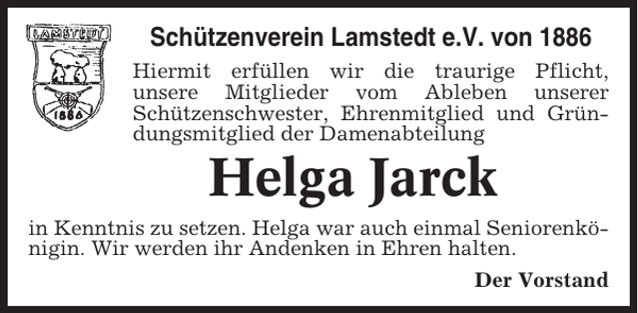 <p>Schützenverein Lamstedt e.V. von 1886<br />Hiermit erfüllen wir die traurige Pflicht,<br />unsere Mitglieder vom Ableben unserer<br />Schützenschwester, Ehrenmitglied und Gründungsmitglied der Damenabteilung</p><p>Helga Jarck<br />in Kenntnis zu setzen. Helga war auch einmal Seniorenkönigin. Wir werden ihr Andenken in Ehren halten.<br />Der Vorstand</p>
