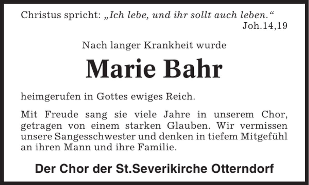 <p>Christus spricht: „Ich lebe, und ihr sollt auch leben.“<br />Joh.14,19<br />Nach langer Krankheit wurde</p><p>Marie Bahr<br />heimgerufen in Gottes ewiges Reich.<br />Mit Freude sang sie viele Jahre in unserem Chor,<br />getragen von einem starken Glauben. Wir vermissen<br />unsere Sangesschwester und denken in tiefem Mitgefühl<br />an ihren Mann und ihre Familie.</p><p>Der Chor der St.Severikirche Otterndorf</p>