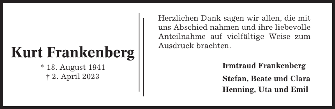 <p>Kurt Frankenberg<br />* 18. August 1941<br />† 2. April 2023</p><p>Herzlichen Dank sagen wir allen, die mit<br />uns Abschied nahmen und ihre liebevolle<br />Anteilnahme auf vielfältige Weise zum<br />Ausdruck brachten.<br />Irmtraud Frankenberg<br />Stefan, Beate und Clara<br />Henning, Uta und Emil</p>