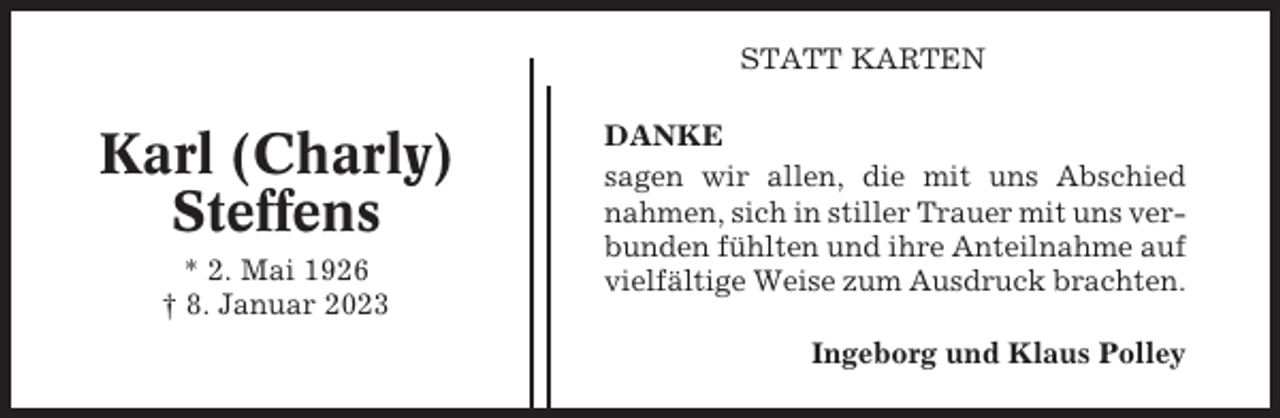<p>STATT KARTEN</p><p>Karl (Charly)<br />Steffens<br />* 2. Mai 1926<br />† 8. Januar 2023</p><p>DANKE<br />sagen wir allen, die mit uns Abschied<br />nahmen, sich in stiller Trauer mit uns verbunden fühlten und ihre Anteilnahme auf<br />vielfältige Weise zum Ausdruck brachten.<br />Ingeborg und Klaus Polley</p>