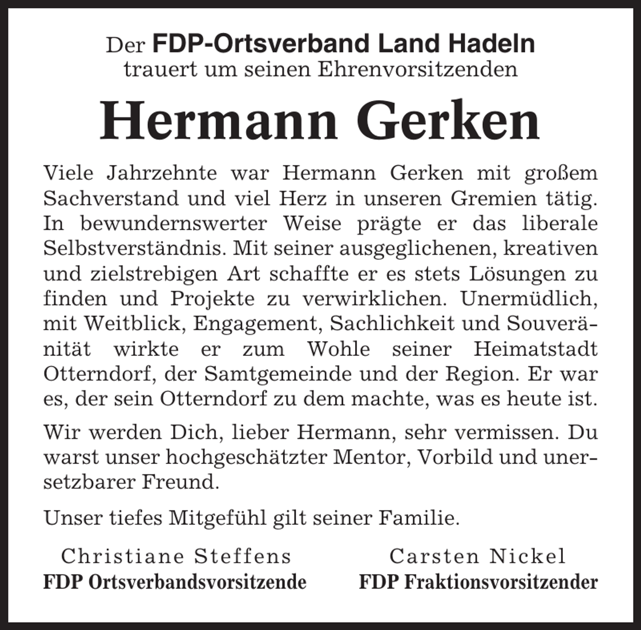 <p>Der FDP-Ortsverband Land Hadeln<br />trauert um seinen Ehrenvorsitzenden</p><p>Hermann Gerken<br />Viele Jahrzehnte war Hermann Gerken mit großem<br />Sachverstand und viel Herz in unseren Gremien tätig.<br />In bewundernswerter Weise prägte er das liberale<br />Selbstverständnis. Mit seiner ausgeglichenen, kreativen<br />und zielstrebigen Art schaffte er es stets Lösungen zu<br />finden und Projekte zu verwirklichen. Unermüdlich,<br />mit Weitblick, Engagement, Sachlichkeit und Souveränität wirkte er zum Wohle seiner Heimatstadt<br />Otterndorf, der Samtgemeinde und der Region. Er war<br />es, der sein Otterndorf zu dem machte, was es heute ist.<br />Wir werden Dich, lieber Hermann, sehr vermissen. Du<br />warst unser hochgeschätzter Mentor, Vorbild und unersetzbarer Freund.<br />Unser tiefes Mitgefühl gilt seiner Familie.<br />Christiane Steffens<br />FDP Ortsverbandsvorsitzende</p><p>Carsten Nickel<br />FDP Fraktionsvorsitzender</p>