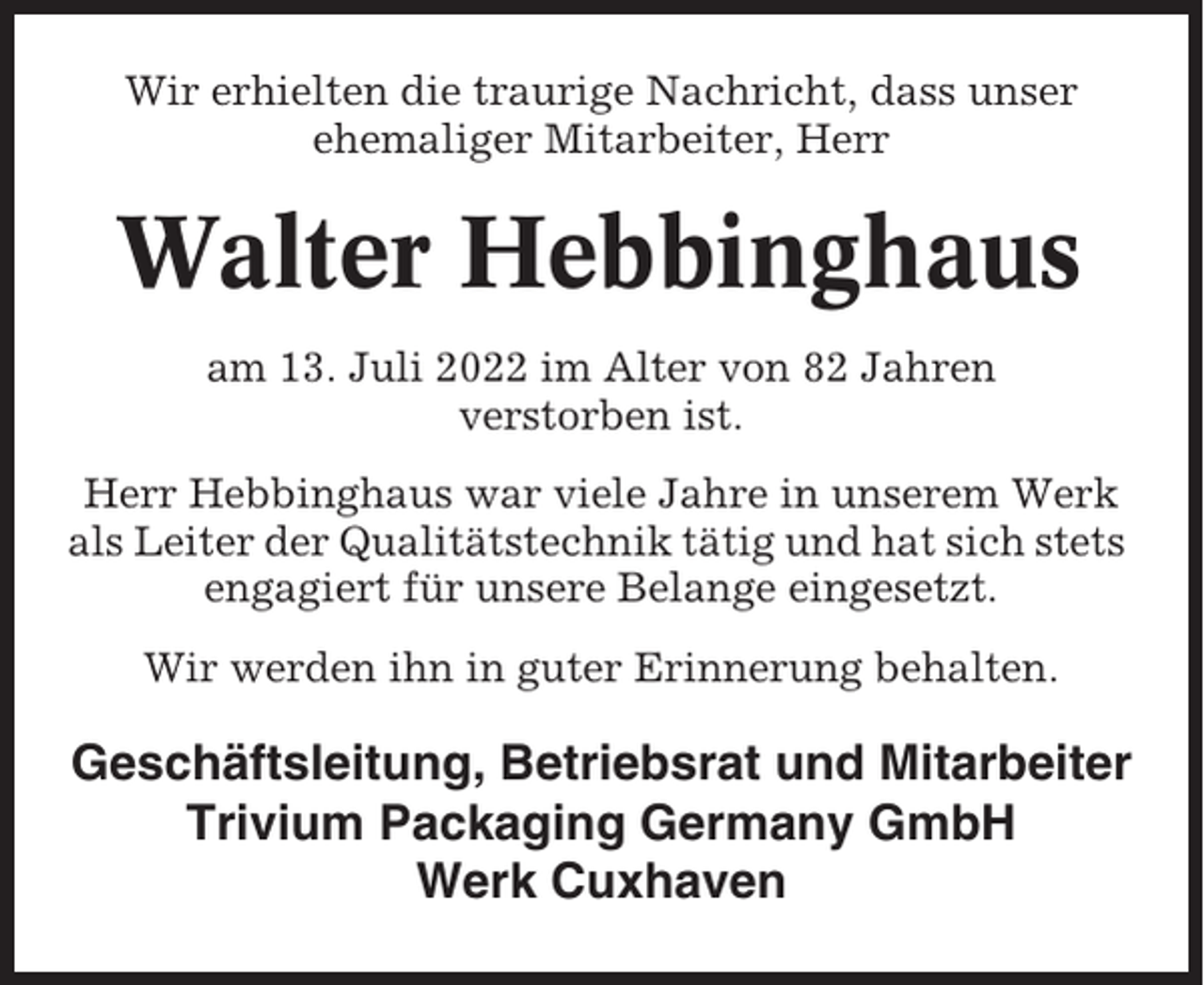 <p>Wir erhielten die traurige Nachricht, dass unser<br />ehemaliger Mitarbeiter, Herr</p><p>Walter Hebbinghaus<br />am 13. Juli 2022 im Alter von 82 Jahren<br />verstorben ist.<br />Herr Hebbinghaus war viele Jahre in unserem Werk<br />als Leiter der Qualitätstechnik tätig und hat sich stets<br />engagiert für unsere Belange eingesetzt.<br />Wir werden ihn in guter Erinnerung behalten.</p><p>Geschäftsleitung, Betriebsrat und Mitarbeiter<br />Trivium Packaging Germany GmbH<br />Werk Cuxhaven</p>