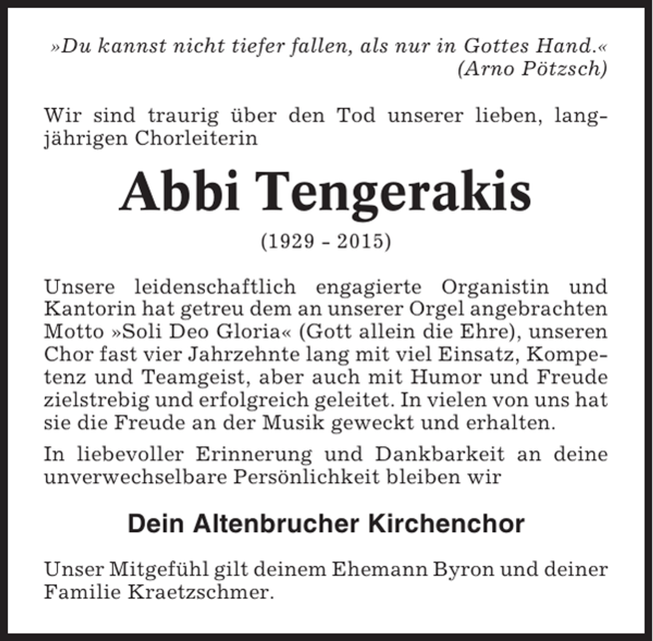 <p>»Du kannst nicht tiefer fallen, als nur in Gottes Hand.«<br />(Arno Pötzsch)<br />Wir sind traurig über den Tod unserer lieben, langjährigen Chorleiterin</p><p>Abbi Tengerakis<br />(1929 - 2015)<br />Unsere leidenschaftlich engagierte Organistin und<br />Kantorin hat getreu dem an unserer Orgel angebrachten<br />Motto »Soli Deo Gloria« (Gott allein die Ehre), unseren<br />Chor fast vier Jahrzehnte lang mit viel Einsatz, Kompetenz und Teamgeist, aber auch mit Humor und Freude<br />zielstrebig und erfolgreich geleitet. In vielen von uns hat<br />sie die Freude an der Musik geweckt und erhalten.<br />In liebevoller Erinnerung und Dankbarkeit an deine<br />unverwechselbare Persönlichkeit bleiben wir</p><p>Dein Altenbrucher Kirchenchor<br />Unser Mitgefühl gilt deinem Ehemann Byron und deiner<br />Familie Kraetzschmer.</p>