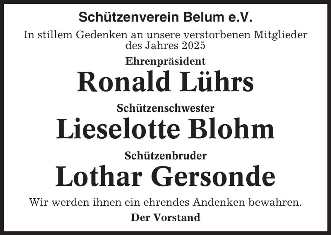 <p>Schützenverein Belum e.V.<br />In stillem Gedenken an unsere verstorbenen Mitglieder<br />des Jahres 2025<br />Ehrenpräsident</p><p>Ronald Lührs<br />Schützenschwester</p><p>Lieselotte Blohm<br />Schützenbruder</p><p>Lothar Gersonde<br />Wir werden ihnen ein ehrendes Andenken bewahren.<br />Der Vorstand</p>