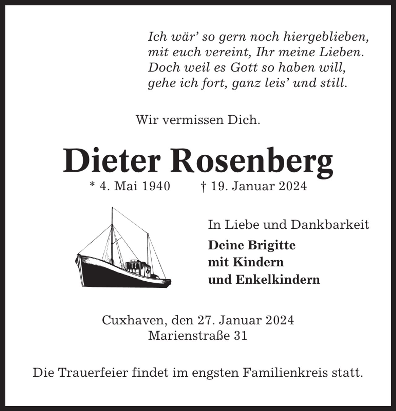 <p>Ich wär’ so gern noch hiergeblieben,<br />mit euch vereint, Ihr meine Lieben.<br />Doch weil es Gott so haben will,<br />gehe ich fort, ganz leis’ und still.<br />Wir vermissen Dich.</p><p>Dieter Rosenberg<br />* 4. Mai 1940</p><p>† 19. Januar 2024<br />In Liebe und Dankbarkeit<br />Deine Brigitte<br />mit Kindern<br />und Enkelkindern</p><p>Cuxhaven, den 27. Januar 2024<br />Marienstraße 31<br />Die Trauerfeier findet im engsten Familienkreis statt.</p>