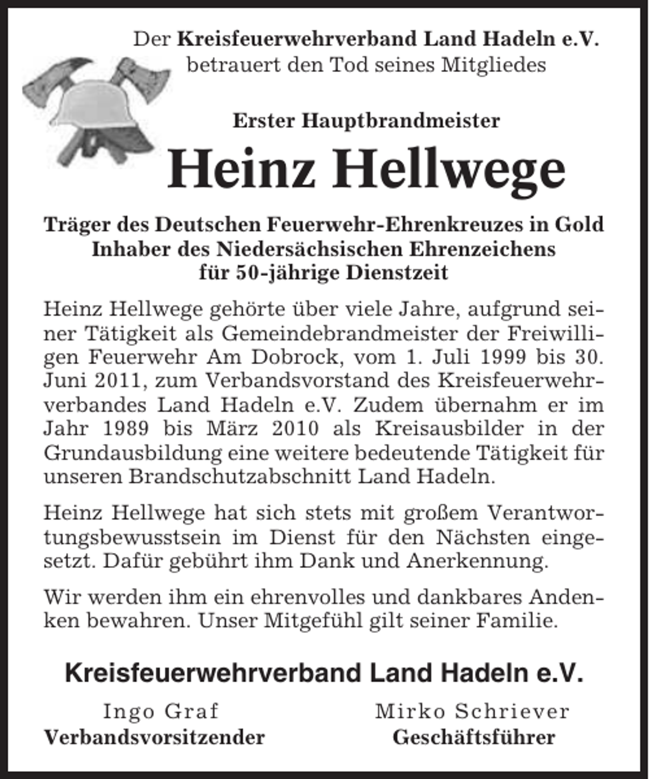 <p>Der Kreisfeuerwehrverband Land Hadeln e.V.<br />betrauert den Tod seines Mitgliedes<br />Erster Hauptbrandmeister</p><p>Heinz Hellwege<br />Träger des Deutschen Feuerwehr-Ehrenkreuzes in Gold<br />Inhaber des Niedersächsischen Ehrenzeichens<br />für 50-jährige Dienstzeit<br />Heinz Hellwege gehörte über viele Jahre, aufgrund seiner Tätigkeit als Gemeindebrandmeister der Freiwilligen Feuerwehr Am Dobrock, vom 1. Juli 1999 bis 30.<br />Juni 2011, zum Verbandsvorstand des Kreisfeuerwehrverbandes Land Hadeln e.V. Zudem übernahm er im<br />Jahr 1989 bis März 2010 als Kreisausbilder in der<br />Grundausbildung eine weitere bedeutende Tätigkeit für<br />unseren Brandschutzabschnitt Land Hadeln.<br />Heinz Hellwege hat sich stets mit großem Verantwortungsbewusstsein im Dienst für den Nächsten eingesetzt. Dafür gebührt ihm Dank und Anerkennung.<br />Wir werden ihm ein ehrenvolles und dankbares Andenken bewahren. Unser Mitgefühl gilt seiner Familie.</p><p>Kreisfeuerwehrverband Land Hadeln e.V.<br />Ingo Graf<br />Verbandsvorsitzender</p><p>Mirko Schriever<br />Geschäftsführer</p>