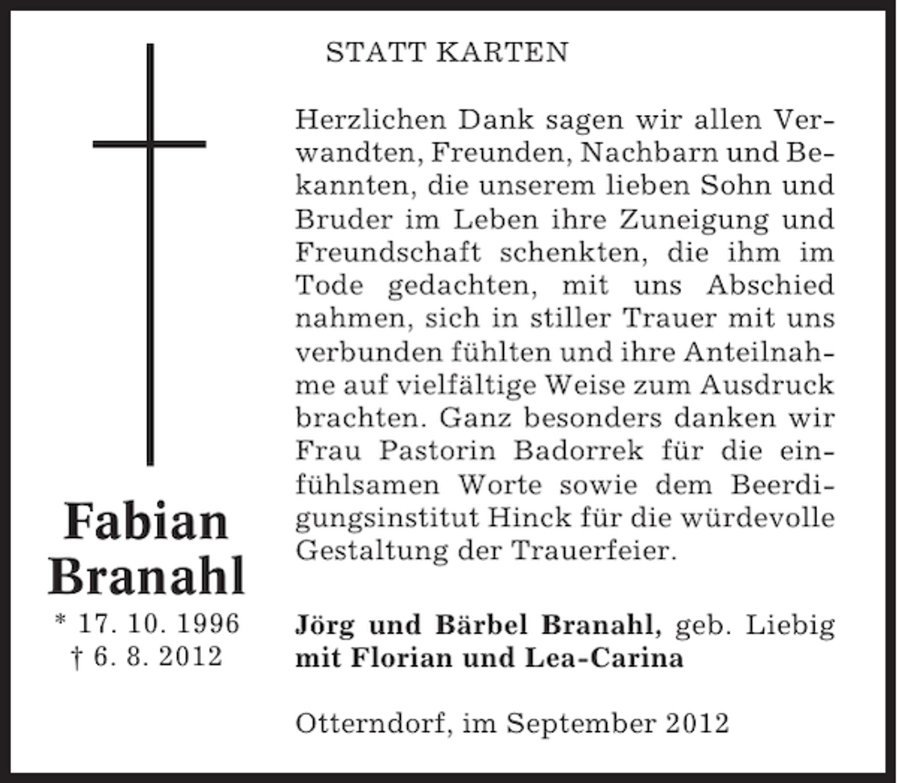 <p>STATT KARTEN</p><p>Fabian<br />Branahl<br />* 17. 10. 1996<br />† 6. 8. 2012</p><p>Herzlichen Dank sagen wir allen Verwandten, Freunden, Nachbarn und Bekannten, die unserem lieben Sohn und<br />Bruder im Leben ihre Zuneigung und<br />Freundschaft schenkten, die ihm im<br />Tode gedachten, mit uns Abschied<br />nahmen, sich in stiller Trauer mit uns<br />verbunden fühlten und ihre Anteilnahme auf vielfältige Weise zum Ausdruck<br />brachten. Ganz besonders danken wir<br />Frau Pastorin Badorrek für die einfühlsamen Worte sowie dem Beerdigungsinstitut Hinck für die würdevolle<br />Gestaltung der Trauerfeier.<br />Jörg und Bärbel Branahl, geb. Liebig<br />mit Florian und Lea-Carina<br />Otterndorf, im September 2012</p>