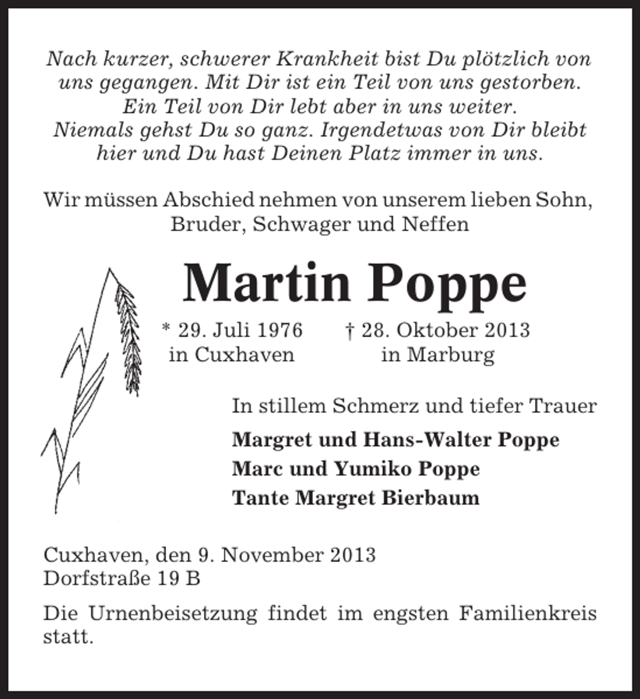 <p>Nach kurzer, schwerer Krankheit bist Du plötzlich von<br />uns gegangen. Mit Dir ist ein Teil von uns gestorben.<br />Ein Teil von Dir lebt aber in uns weiter.<br />Niemals gehst Du so ganz. Irgendetwas von Dir bleibt<br />hier und Du hast Deinen Platz immer in uns.<br />Wir müssen Abschied nehmen von unserem lieben Sohn,<br />Bruder, Schwager und Neffen</p>
<p>Martin Poppe<br />* 29. Juli 1976<br />in Cuxhaven</p>
<p>† 28. Oktober 2013<br />in Marburg</p>
<p>In stillem Schmerz und tiefer Trauer<br />Margret und Hans-Walter Poppe<br />Marc und Yumiko Poppe<br />Tante Margret Bierbaum<br />Cuxhaven, den 9. November 2013<br />Dorfstraße 19 B<br />Die Urnenbeisetzung findet im engsten Familienkreis<br />statt.</p>