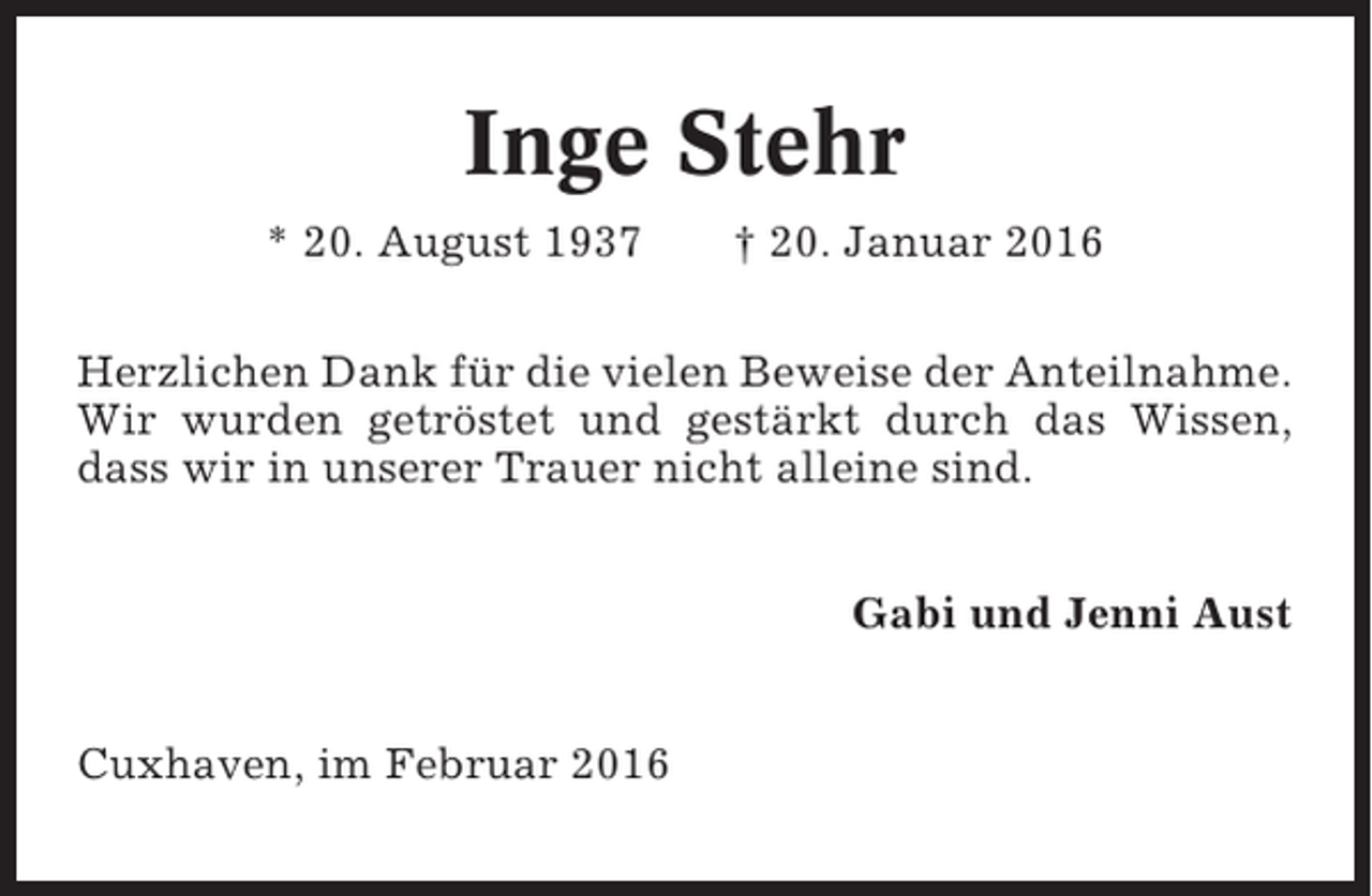 <p>Inge Stehr<br />* 20. August 1937</p><p>† 20. Januar 2016</p><p>Herzlichen Dank für die vielen Beweise der Anteilnahme.<br />Wir wurden getröstet und gestärkt durch das Wissen,<br />dass wir in unserer Trauer nicht alleine sind.<br />Gabi und Jenni Aust<br />Cuxhaven, im Februar 2016</p>