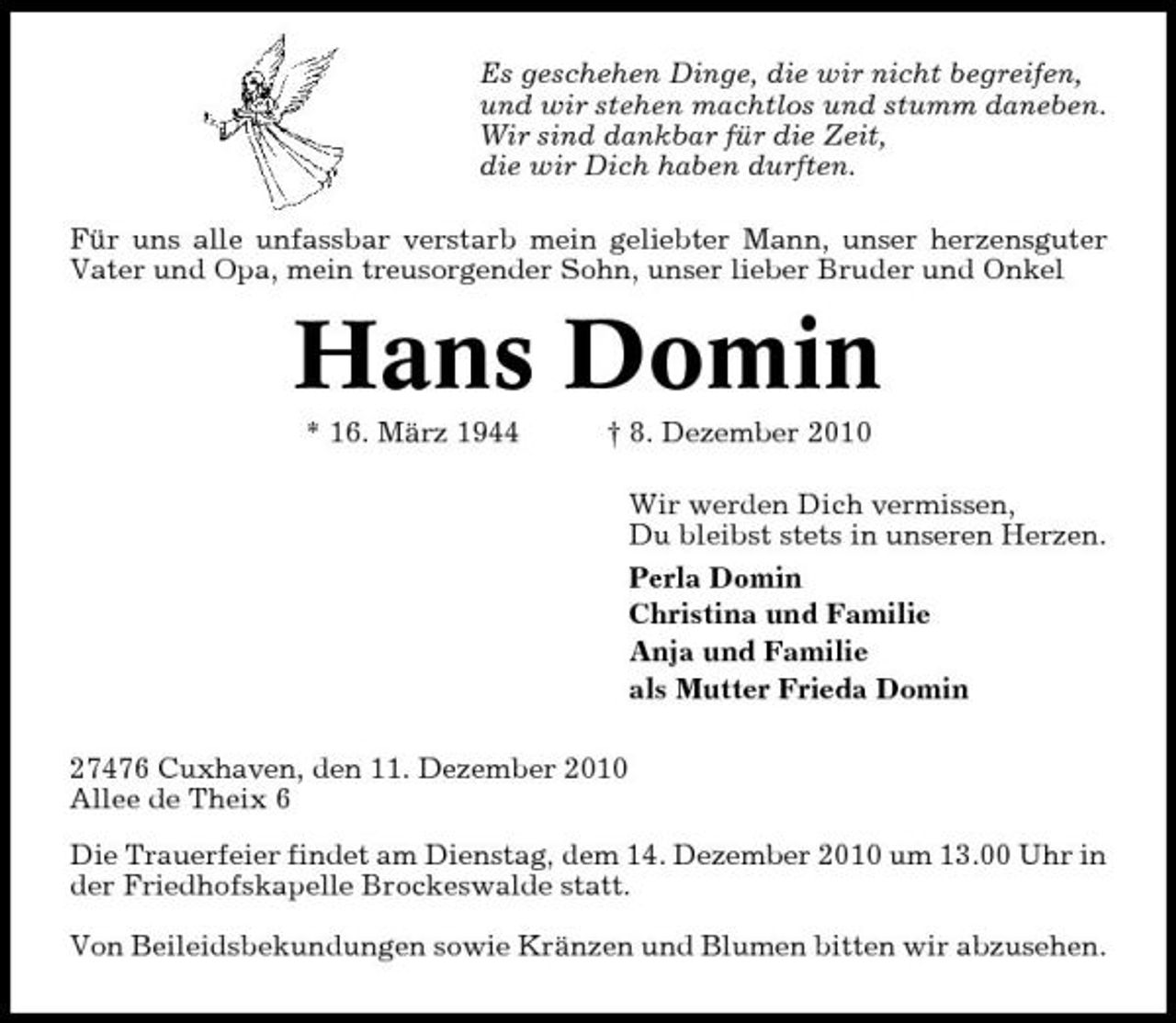 <p>Es geschehen Dinge, die wir nicht begreifen, und wir stehen machtlos und stumm daneben. Wir sind dankbar für die Zeit, die wir Dich haben durften. Für uns alle unfassbar verstarb mein geliebter Mann, unser herzensguter Vater und Opa, mein treusorgender Sohn, unser lieber Bruder und Onkel</p>
<p>Hans Domin<br />* 16. März 1944</p>
<p>† 8. Dezember 2010</p>
<p>Wir werden Dich vermissen, Du bleibst stets in unseren Herzen. Perla Domin Christina und Familie Anja und Familie als Mutter Frieda Domin 27476 Cuxhaven, den 11. Dezember 2010 Allee de Theix 6 Die Trauerfeier findet am Dienstag, dem 14. Dezember 2010 um 13.00 Uhr in der Friedhofskapelle Brockeswalde statt. Von Beileidsbekundungen sowie Kränzen und Blumen bitten wir abzusehen.</p>
