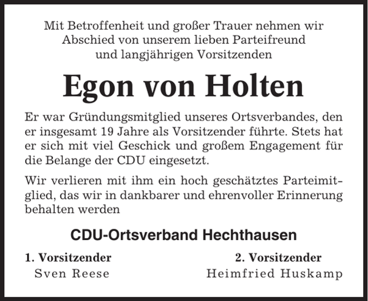 <p>Mit Betroffenheit und großer Trauer nehmen wir<br />Abschied von unserem lieben Parteifreund<br />und langjährigen Vorsitzenden</p><p>Egon von Holten<br />Er war Gründungsmitglied unseres Ortsverbandes, den<br />er insgesamt 19 Jahre als Vorsitzender führte. Stets hat<br />er sich mit viel Geschick und großem Engagement für<br />die Belange der CDU eingesetzt.<br />Wir verlieren mit ihm ein hoch geschätztes Parteimitglied, das wir in dankbarer und ehrenvoller Erinnerung<br />behalten werden</p><p>CDU-Ortsverband Hechthausen<br />1. Vorsitzender<br />Sven Reese</p><p>2. Vorsitzender<br />Heimfried Huskamp</p>