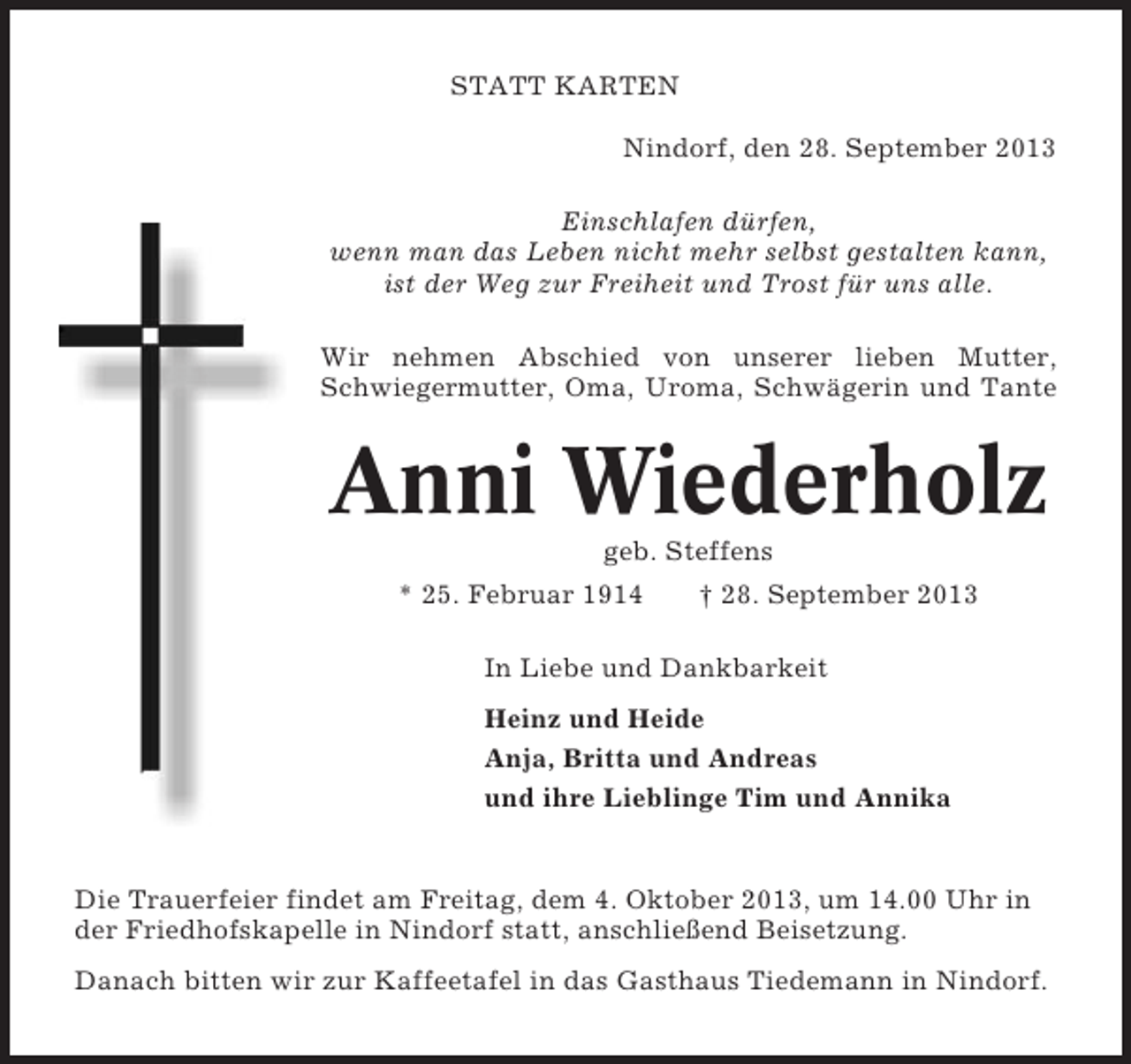 <p>STATT KARTEN<br />Nindorf, den 28. September 2013<br />Einschlafen dürfen,<br />wenn man das Leben nicht mehr selbst gestalten kann,<br />ist der Weg zur Freiheit und Trost für uns alle.<br />Wir nehmen Abschied von unserer lieben Mutter,<br />Schwiegermutter, Oma, Uroma, Schwägerin und Tante</p><p>Anni Wiederholz<br />geb. Steffens<br />* 25. Februar 1914</p><p>† 28. September 2013</p><p>In Liebe und Dankbarkeit<br />Heinz und Heide<br />Anja, Britta und Andreas<br />und ihre Lieblinge Tim und Annika</p><p>Die Trauerfeier findet am Freitag, dem 4. Oktober 2013, um 14.00 Uhr in<br />der Friedhofskapelle in Nindorf statt, anschließend Beisetzung.<br />Danach bitten wir zur Kaffeetafel in das Gasthaus Tiedemann in Nindorf.</p>