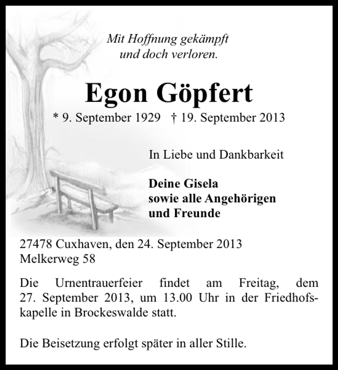 <p>Mit Hoffnung gekämpft<br />und doch verloren.</p><p>Egon Göpfert</p><p>* 9. September 1929 † 19. September 2013<br />In Liebe und Dankbarkeit<br />Deine Gisela<br />sowie alle Angehörigen<br />und Freunde<br />27478 Cuxhaven, den 24. September 2013<br />Melkerweg 58<br />Die Urnentrauerfeier findet am Freitag, dem<br />27. September 2013, um 13.00 Uhr in der Friedhofskapelle in Brockeswalde statt.<br />Die Beisetzung erfolgt später in aller Stille.</p>