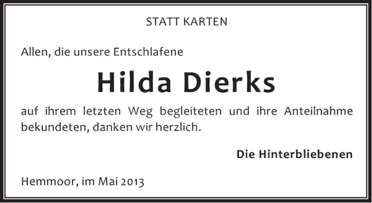 <p>STATT KARTEN<br />Allen, die unsere Entschlafene</p><p>Hilda Dierks<br />auf ihrem letzten Weg begleiteten und ihre Anteilnahme<br />bekundeten, danken wir herzlich.<br />Die Hinterbliebenen<br />Hemmoor, im Mai 2013</p>