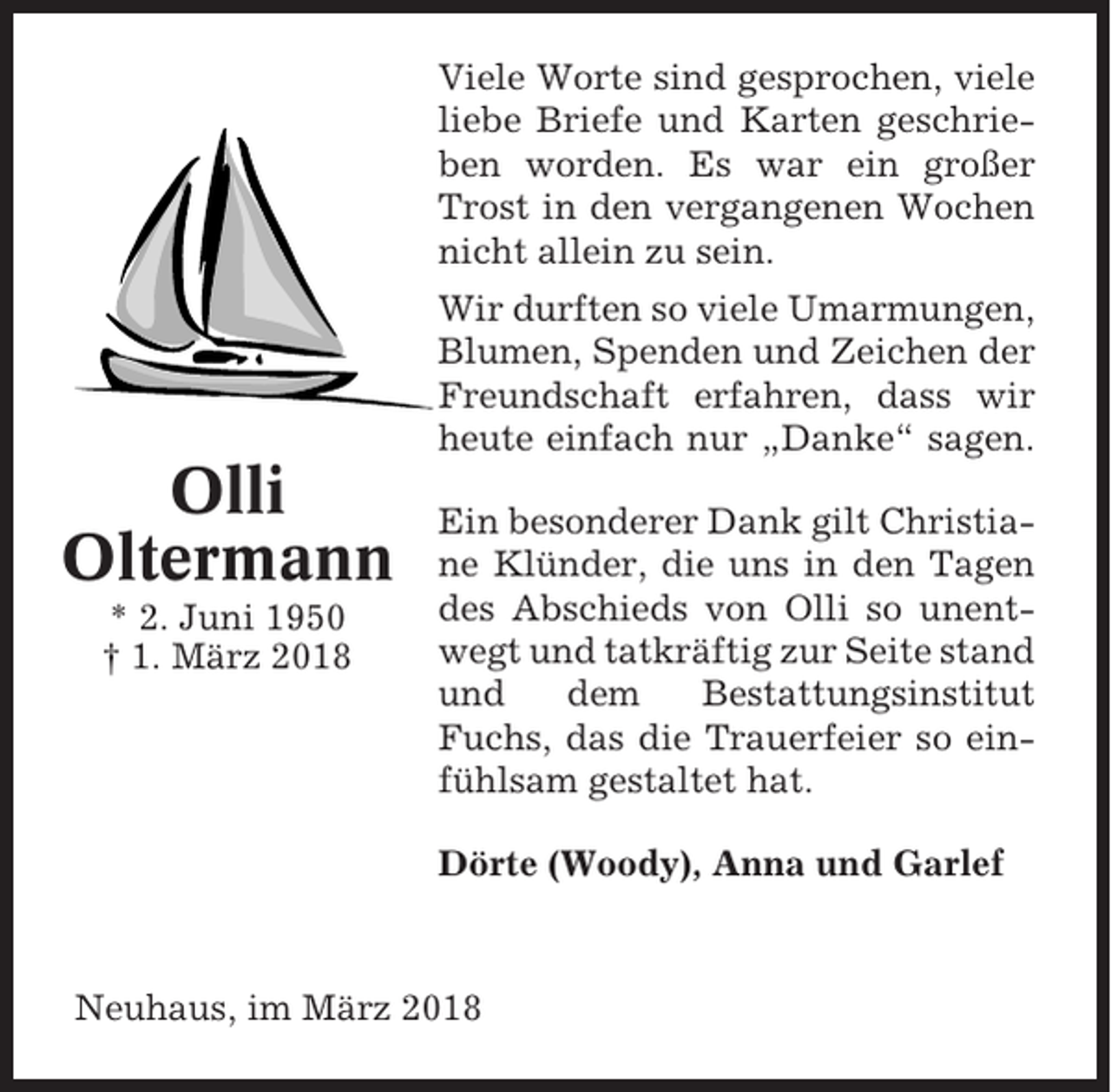 <p>Viele Worte sind gesprochen, viele<br />liebe Briefe und Karten geschrieben worden. Es war ein großer<br />Trost in den vergangenen Wochen<br />nicht allein zu sein.<br />Wir durften so viele Umarmungen,<br />Blumen, Spenden und Zeichen der<br />Freundschaft erfahren, dass wir<br />heute einfach nur „Danke“ sagen.</p><p>Olli<br />Oltermann<br />* 2. Juni 1950<br />† 1. März 2018</p><p>Ein besonderer Dank gilt Christiane Klünder, die uns in den Tagen<br />des Abschieds von Olli so unentwegt und tatkräftig zur Seite stand<br />und<br />dem<br />Bestattungsinstitut<br />Fuchs, das die Trauerfeier so einfühlsam gestaltet hat.<br />Dörte (Woody), Anna und Garlef</p><p>Neuhaus, im März 2018</p>