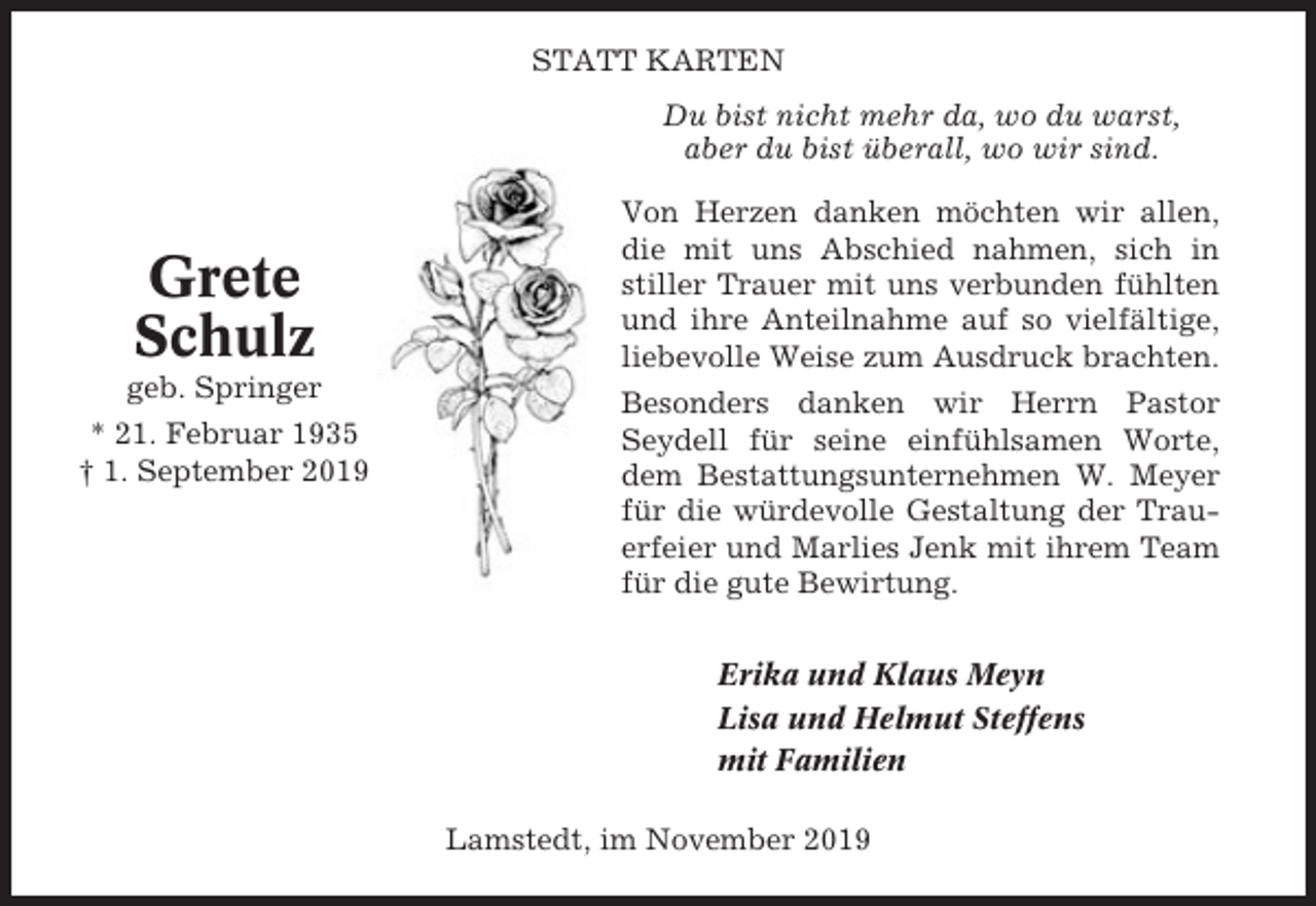 <p>STATT KARTEN<br />Du bist nicht mehr da, wo du warst,<br />aber du bist überall, wo wir sind.</p><p>Grete<br />Schulz<br />geb. Springer<br />* 21. Februar 1935<br />† 1. September 2019</p><p>Von Herzen danken möchten wir allen,<br />die mit uns Abschied nahmen, sich in<br />stiller Trauer mit uns verbunden fühlten<br />und ihre Anteilnahme auf so vielfältige,<br />liebevolle Weise zum Ausdruck brachten.<br />Besonders danken wir Herrn Pastor<br />Seydell für seine einfühlsamen Worte,<br />dem Bestattungsunternehmen W. Meyer<br />für die würdevolle Gestaltung der Trauerfeier und Marlies Jenk mit ihrem Team<br />für die gute Bewirtung.<br />Erika und Klaus Meyn<br />Lisa und Helmut Steffens<br />mit Familien<br />Lamstedt, im November 2019</p>
