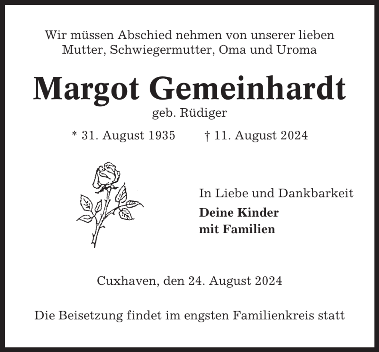 <p>Wir müssen Abschied nehmen von unserer lieben<br />Mutter, Schwiegermutter, Oma und Uroma</p><p>Margot Gemeinhardt<br />geb. Rüdiger<br />* 31. August 1935</p><p>† 11. August 2024</p><p>In Liebe und Dankbarkeit<br />Deine Kinder<br />mit Familien</p><p>Cuxhaven, den 24. August 2024<br />Die Beisetzung findet im engsten Familienkreis statt</p>