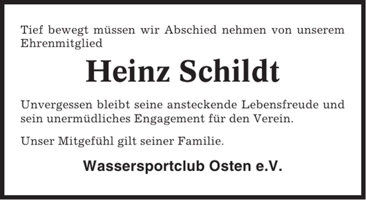 <p>Tief bewegt müssen wir Abschied nehmen von unserem<br />Ehrenmitglied</p><p>Heinz Schildt<br />Unvergessen bleibt seine ansteckende Lebensfreude und<br />sein unermüdliches Engagement für den Verein.<br />Unser Mitgefühl gilt seiner Familie.</p><p>Wassersportclub Osten e.V.</p>