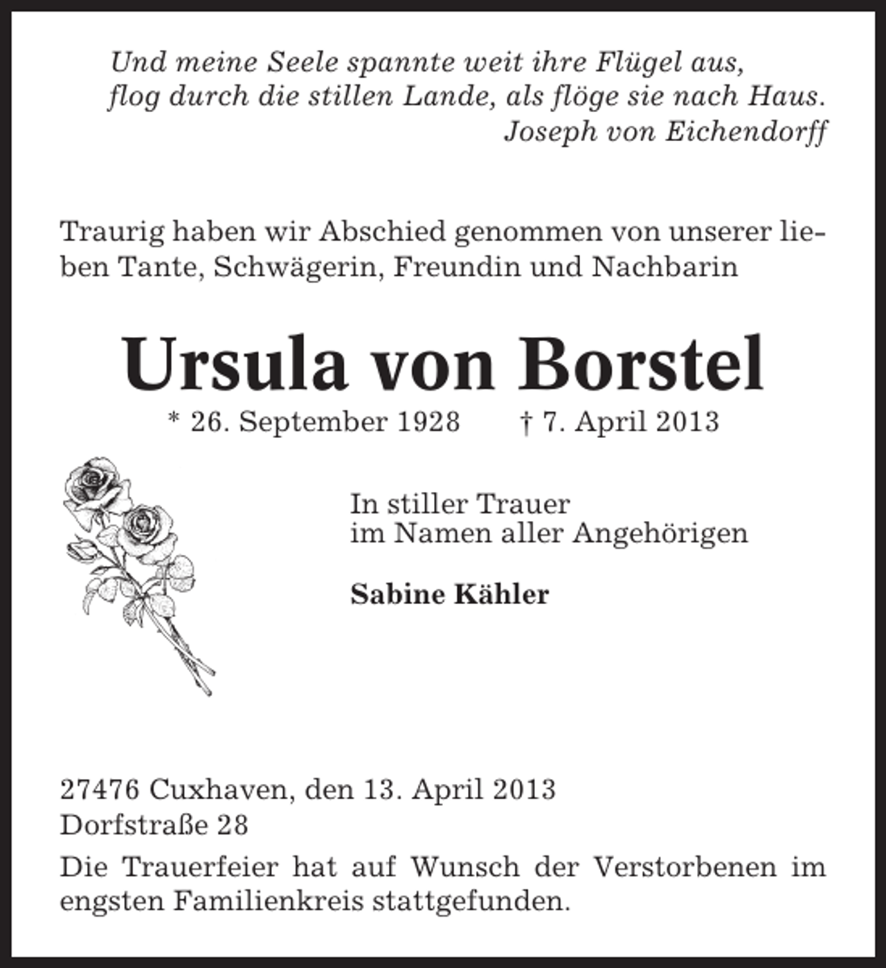 <p>Und meine Seele spannte weit ihre Flügel aus,<br />flog durch die stillen Lande, als flöge sie nach Haus.<br />Joseph von Eichendorff<br />Traurig haben wir Abschied genommen von unserer lieben Tante, Schwägerin, Freundin und Nachbarin</p><p>Ursula von Borstel<br />* 26. September 1928</p><p>† 7. April 2013</p><p>In stiller Trauer<br />im Namen aller Angehörigen<br />Sabine Kähler</p><p>27476 Cuxhaven, den 13. April 2013<br />Dorfstraße 28<br />Die Trauerfeier hat auf Wunsch der Verstorbenen im<br />engsten Familienkreis stattgefunden.</p>