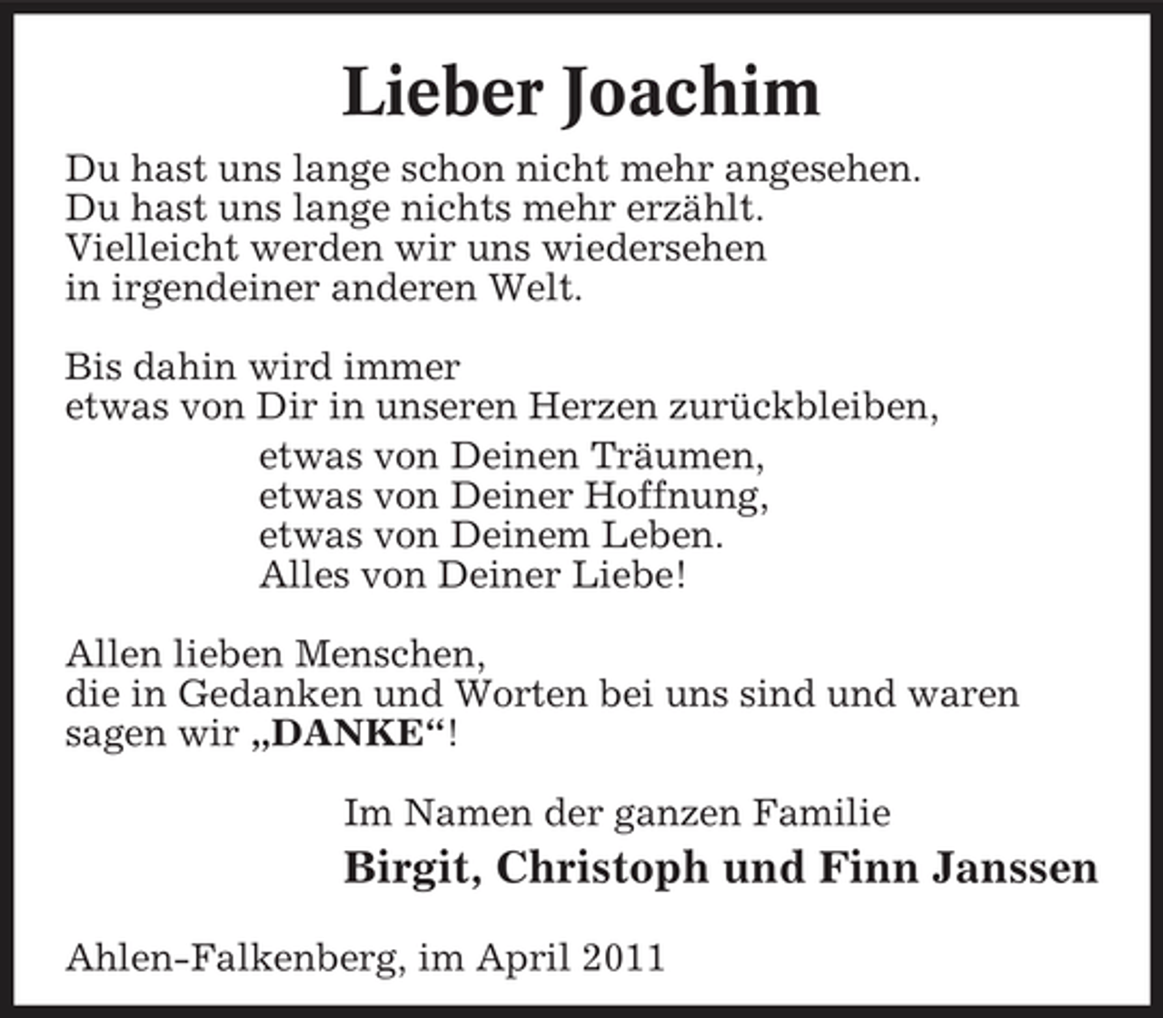 <p>Lieber Joachim<br />Du hast uns lange schon nicht mehr angesehen. Du hast uns lange nichts mehr erzählt. Vielleicht werden wir uns wiedersehen in irgendeiner anderen Welt. Bis dahin wird immer etwas von Dir in unseren Herzen zurückbleiben, etwas von Deinen Träumen, etwas von Deiner Hoffnung, etwas von Deinem Leben. Alles von Deiner Liebe! Allen lieben Menschen, die in Gedanken und Worten bei uns sind und waren sagen wir „DANKE“! Im Namen der ganzen Familie</p><p>Birgit, Christoph und Finn Janssen<br />Ahlen-Falkenberg, im April 2011</p>