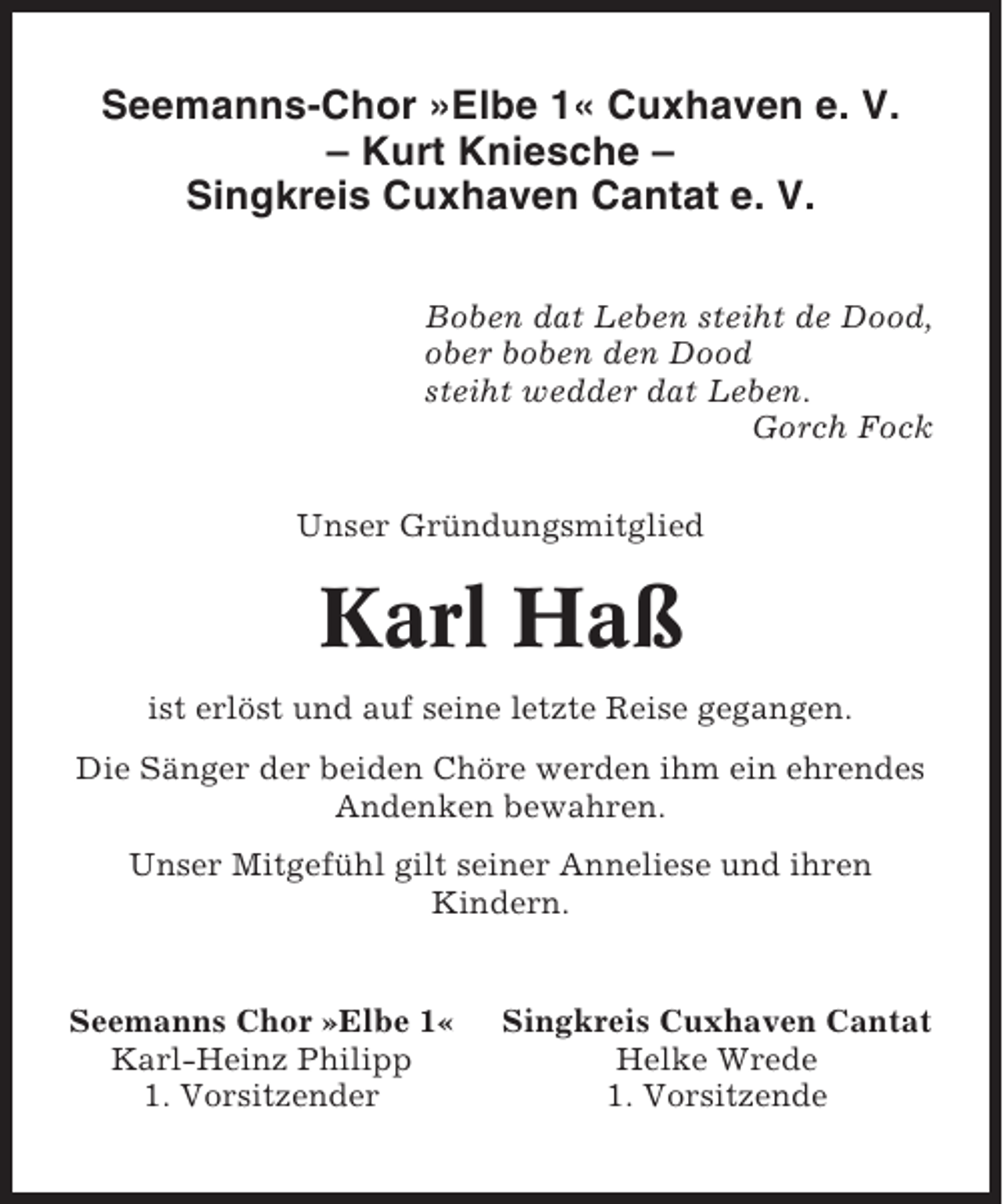 <p>Seemanns-Chor »Elbe 1« Cuxhaven e. V.<br />– Kurt Kniesche –<br />Singkreis Cuxhaven Cantat e. V.<br />Boben dat Leben steiht de Dood,<br />ober boben den Dood<br />steiht wedder dat Leben.<br />Gorch Fock<br />Unser Gründungsmitglied</p><p>Karl Haß<br />ist erlöst und auf seine letzte Reise gegangen.<br />Die Sänger der beiden Chöre werden ihm ein ehrendes<br />Andenken bewahren.<br />Unser Mitgefühl gilt seiner Anneliese und ihren<br />Kindern.</p><p>Seemanns Chor »Elbe 1«<br />Karl-Heinz Philipp<br />1. Vorsitzender</p><p>Singkreis Cuxhaven Cantat<br />Helke Wrede<br />1. Vorsitzende</p>