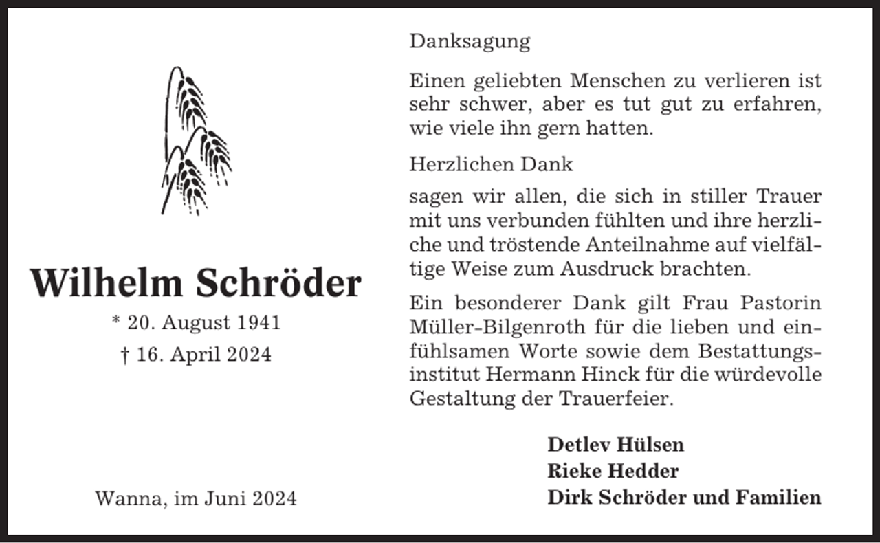 <p>Danksagung<br />Einen geliebten Menschen zu verlieren ist<br />sehr schwer, aber es tut gut zu erfahren,<br />wie viele ihn gern hatten.<br />Herzlichen Dank</p><p>Wilhelm Schröder<br />* 20. August 1941<br />† 16. April 2024</p><p>Wanna, im Juni 2024</p><p>sagen wir allen, die sich in stiller Trauer<br />mit uns verbunden fühlten und ihre herzliche und tröstende Anteilnahme auf vielfältige Weise zum Ausdruck brachten.<br />Ein besonderer Dank gilt Frau Pastorin<br />Müller-Bilgenroth für die lieben und einfühlsamen Worte sowie dem Bestattungsinstitut Hermann Hinck für die würdevolle<br />Gestaltung der Trauerfeier.<br />Detlev Hülsen<br />Rieke Hedder<br />Dirk Schröder und Familien</p>