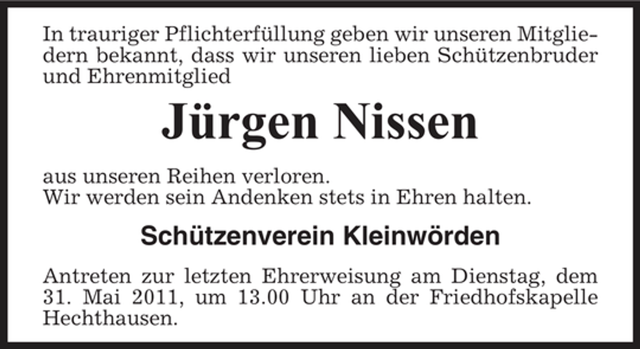 <p>In trauriger Pflichterfüllung geben wir unseren Mitgliedern bekannt, dass wir unseren lieben Schützenbruder und Ehrenmitglied</p><p>Jürgen Nissen<br />aus unseren Reihen verloren. Wir werden sein Andenken stets in Ehren halten.</p><p>Schützenverein Kleinwörden<br />Antreten zur letzten Ehrerweisung am Dienstag, dem 31. Mai 2011, um 13.00 Uhr an der Friedhofskapelle Hechthausen.</p>