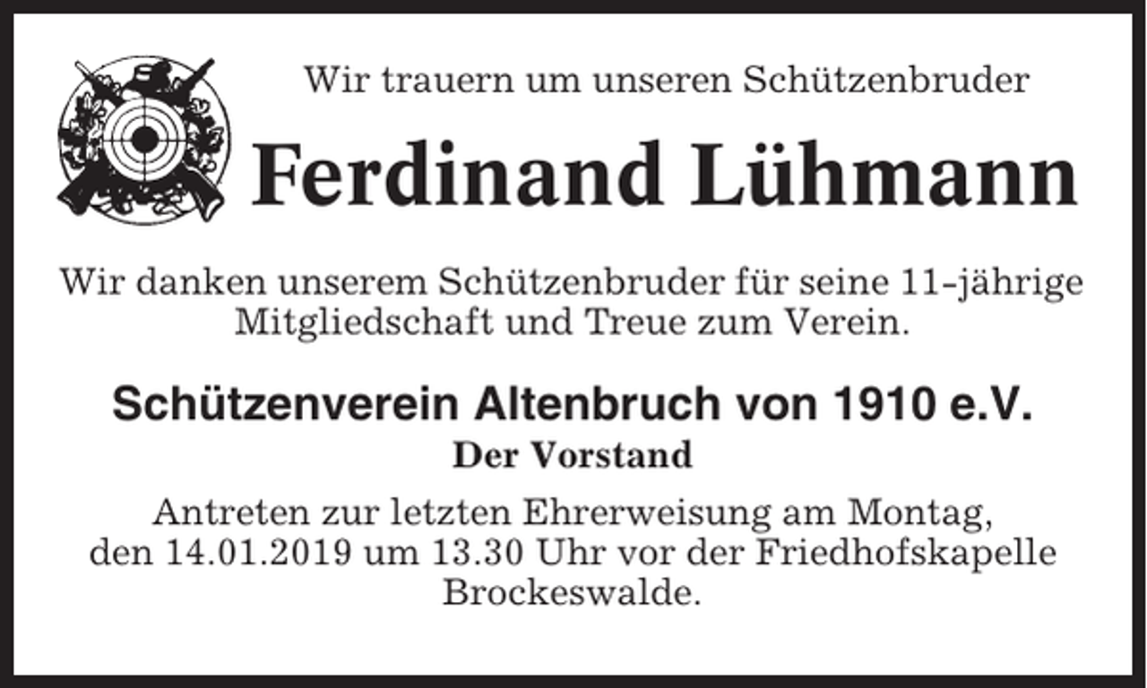 <p>Wir trauern um unseren Schützenbruder</p><p>Ferdinand Lühmann<br />Wir danken unserem Schützenbruder für seine 11-jährige<br />Mitgliedschaft und Treue zum Verein.</p><p>Schützenverein Altenbruch von 1910 e.V.<br />Der Vorstand<br />Antreten zur letzten Ehrerweisung am Montag,<br />den 14.01.2019 um 13.30 Uhr vor der Friedhofskapelle<br />Brockeswalde.</p>