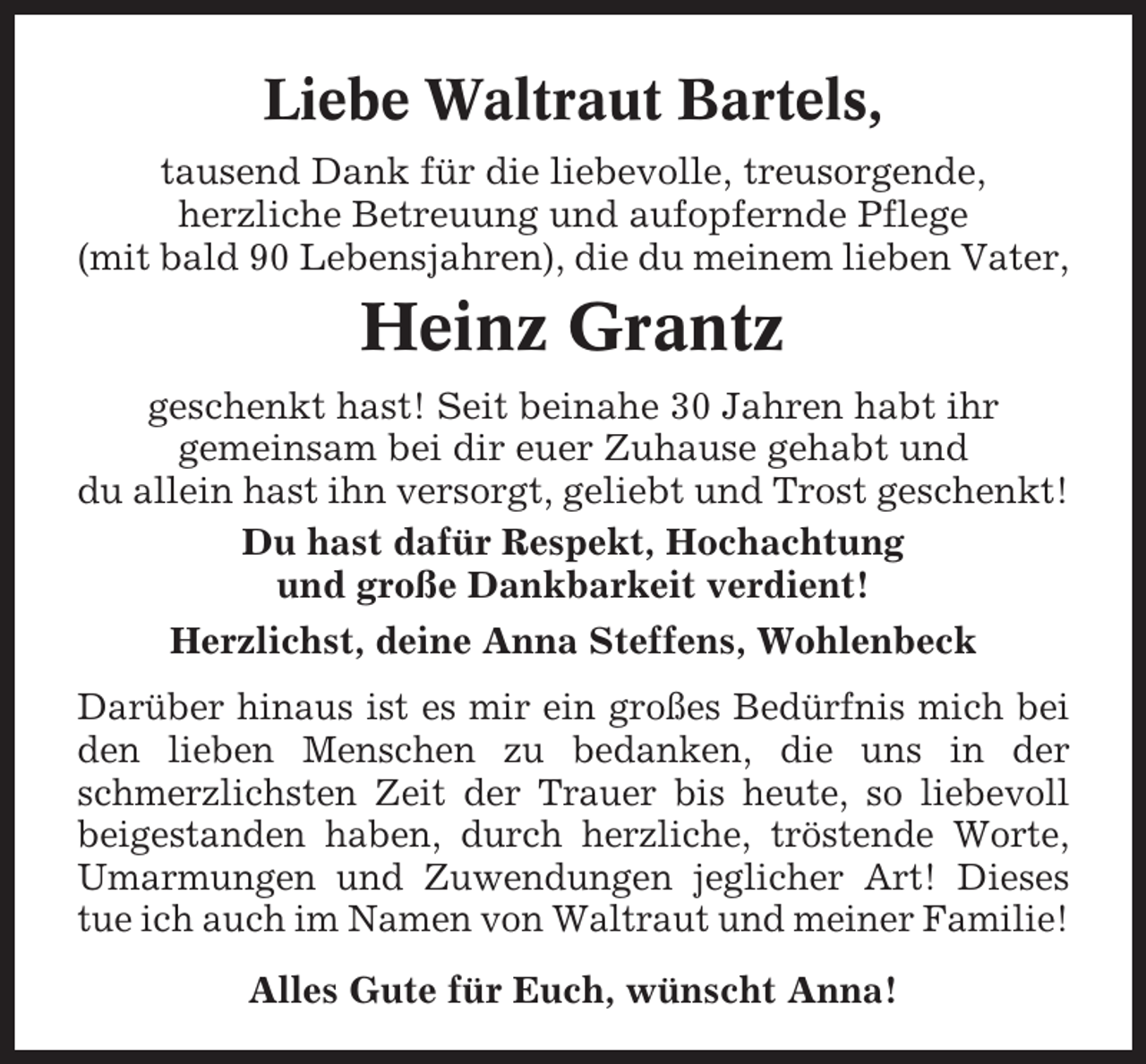 <p>Liebe Waltraut Bartels,<br />tausend Dank für die liebevolle, treusorgende,<br />herzliche Betreuung und aufopfernde Pflege<br />(mit bald 90 Lebensjahren), die du meinem lieben Vater,</p><p>Heinz Grantz<br />geschenkt hast! Seit beinahe 30 Jahren habt ihr<br />gemeinsam bei dir euer Zuhause gehabt und<br />du allein hast ihn versorgt, geliebt und Trost geschenkt!<br />Du hast dafür Respekt, Hochachtung<br />und große Dankbarkeit verdient!<br />Herzlichst, deine Anna Steffens, Wohlenbeck<br />Darüber hinaus ist es mir ein großes Bedürfnis mich bei<br />den lieben Menschen zu bedanken, die uns in der<br />schmerzlichsten Zeit der Trauer bis heute, so liebevoll<br />beigestanden haben, durch herzliche, tröstende Worte,<br />Umarmungen und Zuwendungen jeglicher Art! Dieses<br />tue ich auch im Namen von Waltraut und meiner Familie!<br />Alles Gute für Euch, wünscht Anna!</p>
