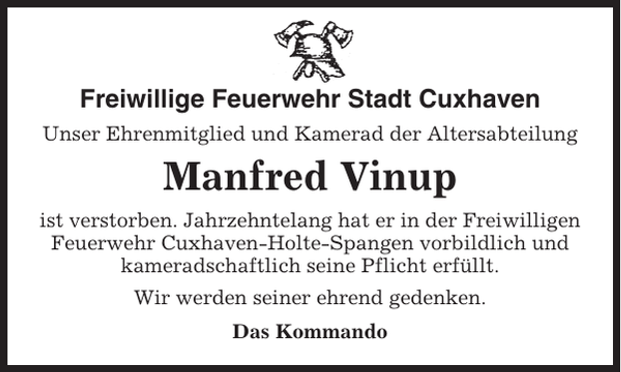 <p>Freiwillige Feuerwehr Stadt Cuxhaven<br />Unser Ehrenmitglied und Kamerad der Altersabteilung</p><p>Manfred Vinup<br />ist verstorben. Jahrzehntelang hat er in der Freiwilligen<br />Feuerwehr Cuxhaven-Holte-Spangen vorbildlich und<br />kameradschaftlich seine Pflicht erfüllt.<br />Wir werden seiner ehrend gedenken.<br />Das Kommando</p>