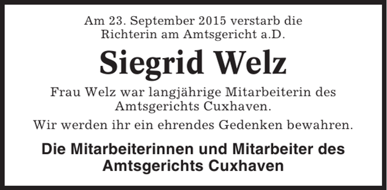 <p>Am 23. September 2015 verstarb die<br />Richterin am Amtsgericht a.D.</p><p>Siegrid Welz<br />Frau Welz war langjährige Mitarbeiterin des<br />Amtsgerichts Cuxhaven.<br />Wir werden ihr ein ehrendes Gedenken bewahren.</p><p>Die Mitarbeiterinnen und Mitarbeiter des<br />Amtsgerichts Cuxhaven</p>