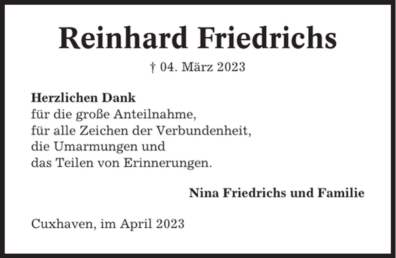 <p>Reinhard Friedrichs<br />† 04. März 2023<br />Herzlichen Dank<br />für die große Anteilnahme,<br />für alle Zeichen der Verbundenheit,<br />die Umarmungen und<br />das Teilen von Erinnerungen.<br />Nina Friedrichs und Familie<br />Cuxhaven, im April 2023</p>