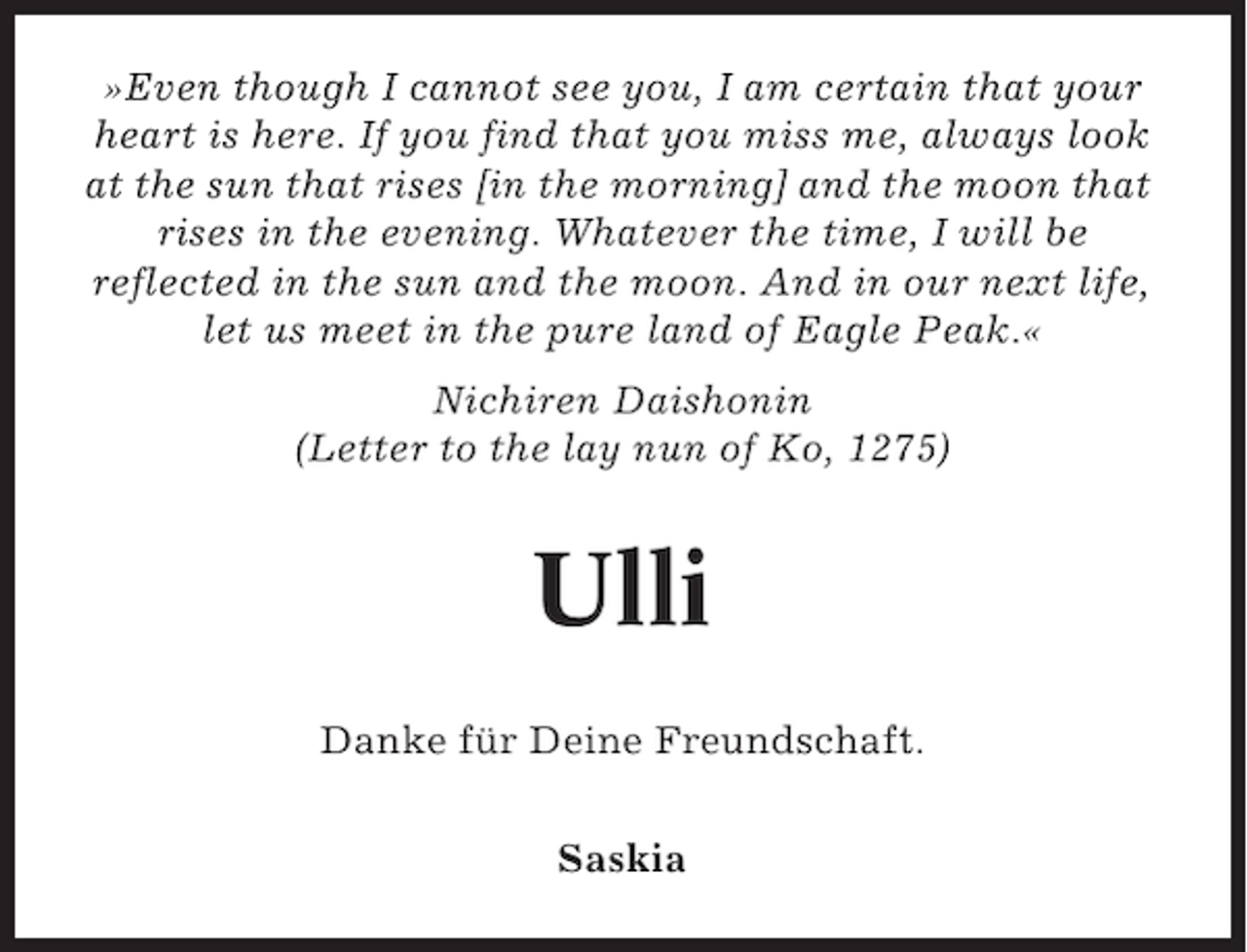 <p>»Even though I cannot see you, I am certain that your<br />heart is here. If you find that you miss me, always look<br />at the sun that rises [in the morning] and the moon that<br />rises in the evening. Whatever the time, I will be<br />reflected in the sun and the moon. And in our next life,<br />let us meet in the pure land of Eagle Peak.«<br />Nichiren Daishonin<br />(Letter to the lay nun of Ko, 1275)</p>
<p>Ulli<br />Danke für Deine Freundschaft.<br />Saskia</p>