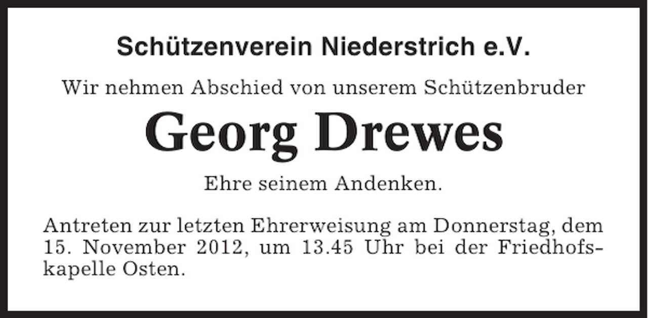 <p>Schützenverein Niederstrich e.V.<br />Wir nehmen Abschied von unserem Schützenbruder</p><p>Georg Drewes<br />Ehre seinem Andenken.<br />Antreten zur letzten Ehrerweisung am Donnerstag, dem<br />15. November 2012, um 13.45 Uhr bei der Friedhofskapelle Osten.</p>